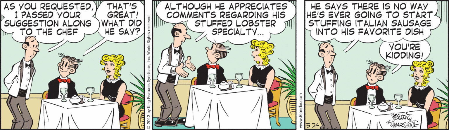 Font OCR: AS YOU REQUESTED I PASSED YOUR SUGGESTION ALONG WHAT DID y TO THE CHEF HE SAYS THERE IS NO WAY HE'S EVER GOING TO START STUFFING ITALIAN SAUSAGE INTO HIS FAVORITE DISH THAT'S GREAT! ALTHOUGH HE APPRECIATES COMMENTS REGARDING HIS STUFFED LOBSTER SPECIALTY... HE SAY? YOU'RE KIDDING! MARSHAE ©2013 by King Features SyndicateInc. AS YOU REQUESTED I PASSED YOUR SUGGESTION ALONG WHAT DID y TO THE CHEF HE SAYS THERE IS NO WAY HE'S EVER GOING TO START STUFFING ITALIAN SAUSAGE INTO HIS FAVORITE DISH THAT'S GREAT! ALTHOUGH HE APPRECIATES COMMENTS REGARDING HIS STUFFED LOBSTER SPECIALTY... HE SAY? YOU'RE KIDDING! MARSHAE ©2013 by King Features Syndicate