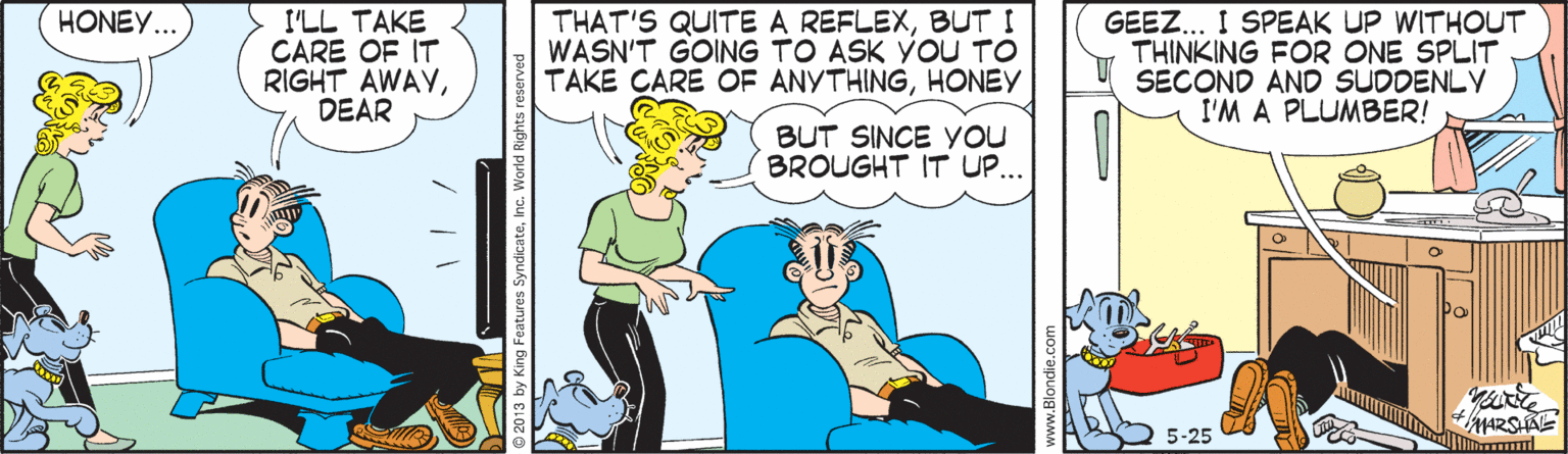 Comic book OCR: GEEZ.. I SPEAK UP WITHOUT THINKING FOR ONE SPLIT SECOND AND SUDDENLY I'M A PLUMBER! HONEY... I'LL TAKE CARE OF IT RIGHT AWAYDEAR THAT'S QUITE A REFLEXBUT I WASN'T GOING TO ASK YOU TO TAKE CARE OF ANYTHINGHONEY BUT SINCE Yyou BROUGHT IT UP.. MARSAE 5-25 2013 by King Features SyndicateInc. World Rights GEEZ.. I SPEAK UP WITHOUT THINKING FOR ONE SPLIT SECOND AND SUDDENLY I'M A PLUMBER! HONEY... I'LL TAKE CARE OF IT RIGHT AWAYDEAR THAT'S QUITE A REFLEXBUT I WASN'T GOING TO ASK YOU TO TAKE CARE OF ANYTHINGHONEY BUT SINCE Yyou BROUGHT IT UP.. MARSAE 5-25 2013 by King Features SyndicateInc. World Rights