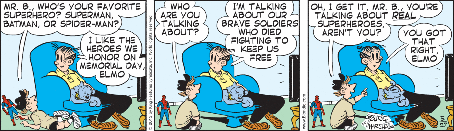 Font OCR: MR. B.WHO'S YOUR FAVORITE SUPERHERO? SUPERMANOR SPIDER-MAN? WHO ARE YOU TALKING ABOUT? I'M TALKING ABOUT OUR BRAVE SOLDIERS WHO DIED FIGHTING TO KEEP US FREE OHYOU'RE TÁLKING ABOUT REAL SUPERHEROESAREN'T VOU? YOU GOT THAT RIGHTELMO I LIKE THE HEROES WE HONOR ON MEMORIAL DOAYELMO MARSHA IE 2013 by King Features www.Blondie.co MR. B.WHO'S YOUR FAVORITE SUPERHERO? SUPERMANOR SPIDER-MAN? WHO ARE YOU TALKING ABOUT? I'M TALKING ABOUT OUR BRAVE SOLDIERS WHO DIED FIGHTING TO KEEP US FREE OHI GET ITMR. B.YOU'RE TÁLKING ABOUT REAL SUPERHEROESAREN'T VOU? YOU GOT THAT RIGHTELMO I LIKE THE HEROES WE HONOR ON MEMORIAL DOAYELMO MARSHA IE 2013 by King Features www.Blondie.co