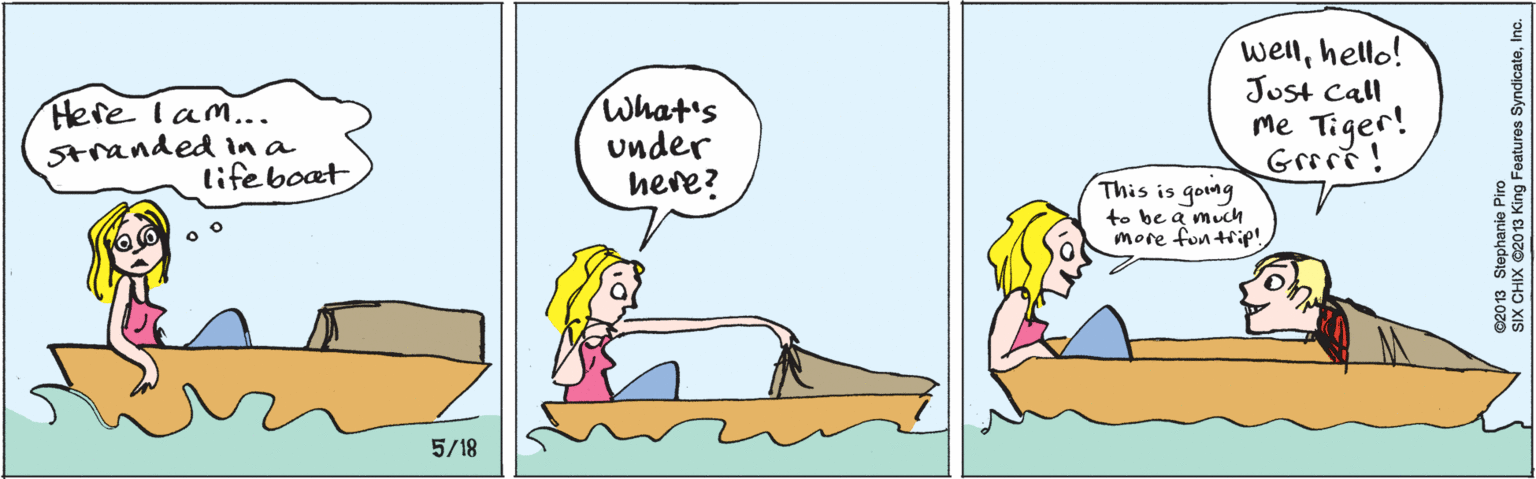 Organism OCR: Here lam... Stranded in a lifeboat What's under here? wellhello! Just call me Tiger! Griri! This is going to be a much more fon trip!5/18 ©2013 Stephanie Piro SIX CHIX ©2013 King Features SyndicateInc. Here lam... Stranded in a lifeboat What's under here? wellhello! Just call me Tiger! Griri! This is going to be a much more fon trip!5/18 ©2013 Stephanie Piro SIX CHIX ©2013 King Features Syndicate