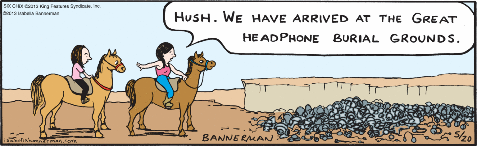 Art OCR: HUSH. WE HAVE ARRIVED AT THE GREAT HEADPHONE BURIAL GROUNDS. BANNERMAN %20 ©2013 Isabella Bannerman SIX CHIX @2013 King Features SyndicateInc. HUSH. WE HAVE ARRIVED AT THE GREAT HEADPHONE BURIAL GROUNDS. BANNERMAN %20 ©2013 Isabella Bannerman SIX CHIX @2013 King Features Syndicate