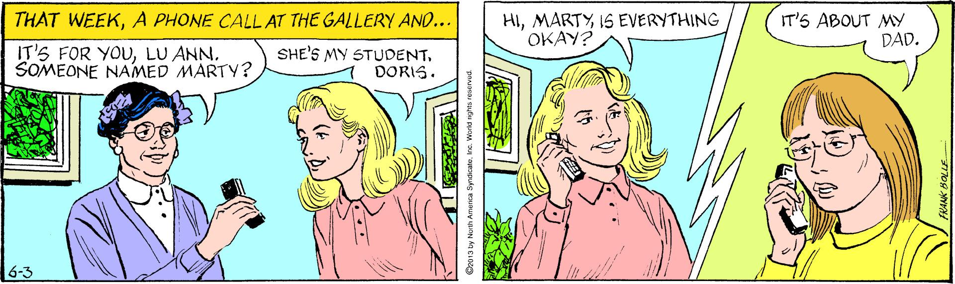 Cartoon OCR: THAT WEEKA PHONE CALL AT THE GALLERY AND... HIIS EVERYTHING OKAY? IT'S ABOUT MY DAD. IT'S FOR YOUSOMEONE NAMED MARTY? SHE'S MY STUDENT. DORIS. 6-3 @2013 by North Amenca SyndicateInc. V THAT WEEKA PHONE CALL AT THE GALLERY AND... HIIS EVERYTHING OKAY? IT'S ABOUT MY DAD. IT'S FOR YOULU ANNSOMEONE NAMED MARTY? SHE'S MY STUDENT. DORIS. 6-3 @2013 by North Amenca SyndicateInc. V