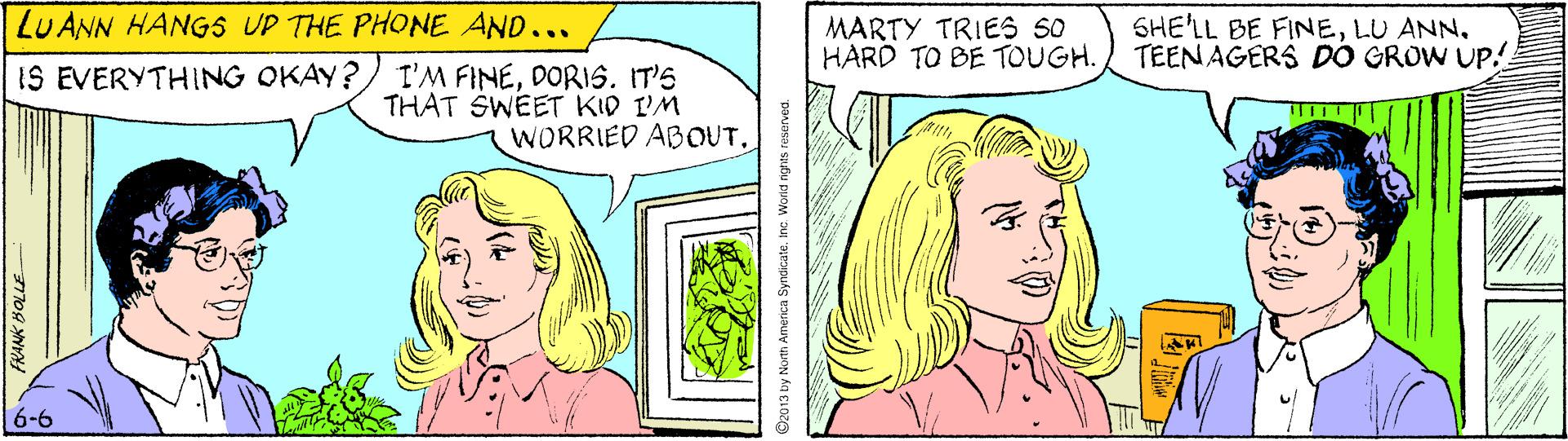 Happy OCR: LU ANN HANGS UP THE PHONE AND... MARTY TRIES SO HARD TO BE TOUGH. SHE'LL BE FINELU ANN. TEEN AGERS DO GROW UP.! I'M FINEDORI6. IT'S THAT SWEET KID I'M WORRIED ABOUT. IS EVERYTHING OKAY? 6-6 13 by North America Syndicatein World nghts reserved. LU ANN HANGS UP THE PHONE AND... MARTY TRIES SO HARD TO BE TOUGH. SHE'LL BE FINELU ANN. TEEN AGERS DO GROW UP.! I'M FINEDORI6. IT'S THAT SWEET KID I'M WORRIED ABOUT. IS EVERYTHING OKAY? 6-6 13 by North America Syndicatein World nghts reserved.