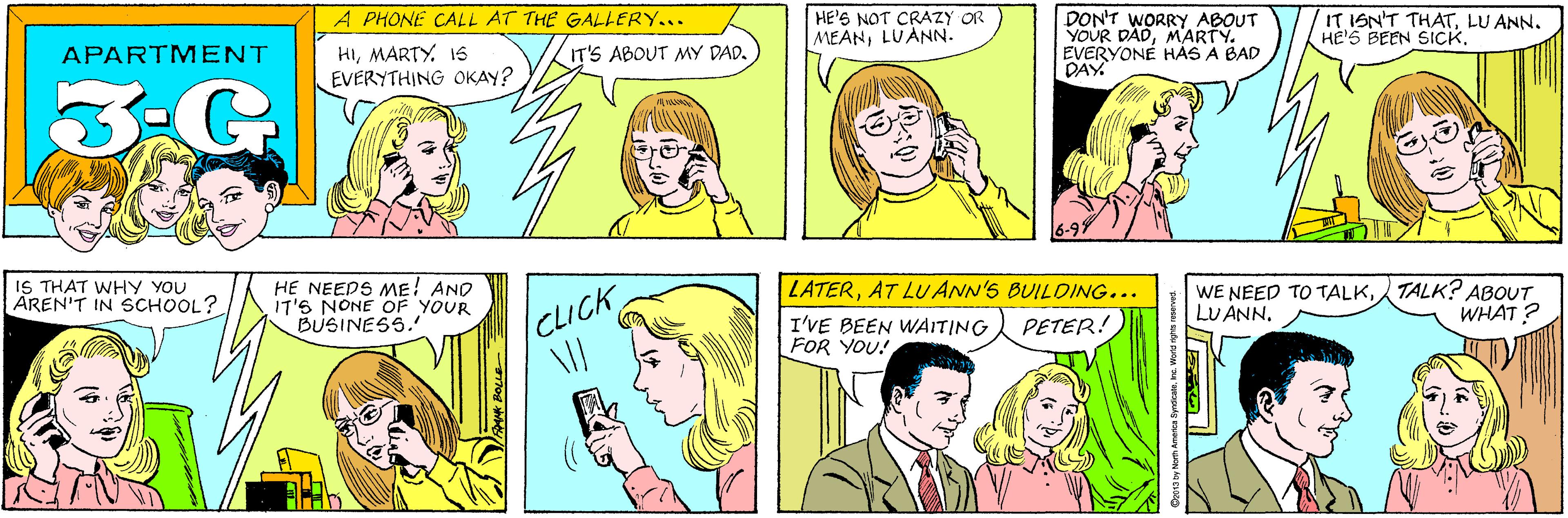 Sharing OCR: A PHONE CALL AT THE GALLERY... HE'S NOT CRAZY OR MEANLUANN. HIMARTY. 15 EVERYTHING OKAY? APARTMENT IT'S ABOUT MY DAD. 3-G DON'T WORRY ABOUT YOUR DADMARTY. EVERYONÉ HÀS A BAD DAY IT ISN'T THATLU ANN. HE'S BEEN SICKIS THAT WHY YOU AREN'T IN SCHOOL? HE NEEDS ME! AND IT'S NONE OF YOUR BUSINESS. LATERAT LU ANN'S BUILDING... PETER! WE NEED TO TALKTALK? ABOUT LU ANNWHAT ? CLICK I'VE BEEN WAITING FOR YOU! ©2013 by North America SyndicateInc. World rights i A PHONE CALL AT THE GALLERY... HE'S NOT CRAZY OR MEANLUANN. HIMARTY. 15 EVERYTHING OKAY? APARTMENT IT'S ABOUT MY DAD. 3-G DON'T WORRY ABOUT YOUR DADMARTY. EVERYONÉ HÀS A BAD DAY IT ISN'T THATLU ANN. HE'S BEEN SICKIS THAT WHY YOU AREN'T IN SCHOOL? HE NEEDS ME! AND IT'S NONE OF YOUR BUSINESS. LATERAT LU ANN'S BUILDING... PETER! WE NEED TO TALKTALK? ABOUT LU ANNWHAT ? CLICK I'VE BEEN WAITING FOR YOU! ©2013 by North America SyndicateInc. World rights i