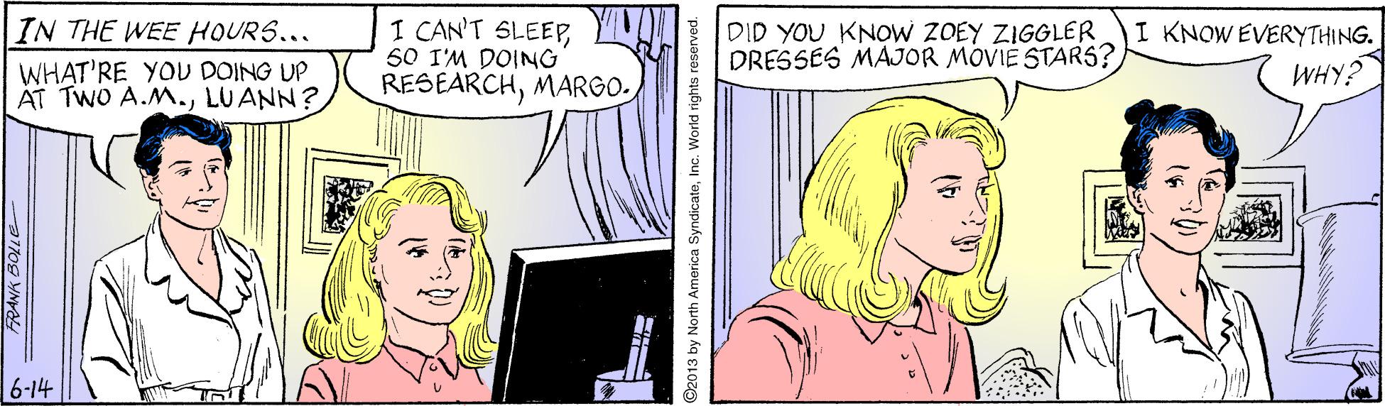 Line OCR: IN THE WEE HOURS... WHAT'RE YOU DOING UP AT TWO A.M.LUANN? I CAN'T SLEEPO 50 I'M DOING RESEARCHDID YOU KNOW ZOEY ZIGGLER DRESSES MAJOR MOVIE STARS? I KNOW EVERYTHING. WHY? 6-14 ©2013 by North America SyndicateInc. World rights reserved IN THE WEE HOURS... WHAT'RE YOU DOING UP AT TWO A.M.LUANN? I CAN'T SLEEPO 50 I'M DOING RESEARCHDID YOU KNOW ZOEY ZIGGLER DRESSES MAJOR MOVIE STARS? I KNOW EVERYTHING. WHY? 6-14 ©2013 by North America SyndicateInc. World rights reserved