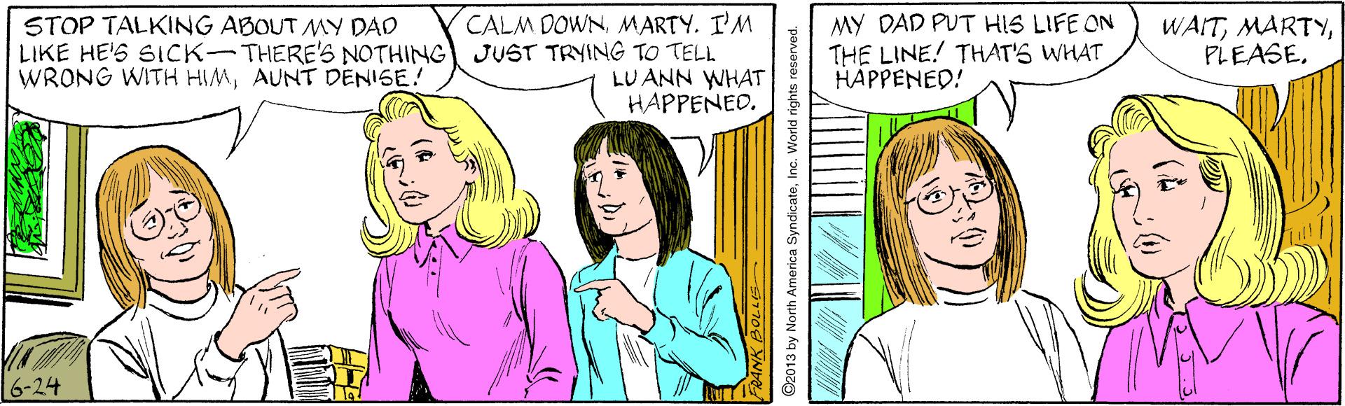 Cartoon OCR: CALM DOWNMARTY. I'M LIKE HE'S SICK-THERE'S NOTHING JUST TRYING TO TELL LU ANN WHAT HAPPENED. MY DAD PUT HIS LIFE ON THE LINE! THAT'S WHAT HAPPENED! STOP TALKING ABOUT MY DAD WAITAUNT DENISE! 6-24 CALM DOWNMARTY. I'M LIKE HE'S SICK-THERE'S NOTHING JUST TRYING TO TELL LU ANN WHAT HAPPENED. MY DAD PUT HIS LIFE ON THE LINE! THAT'S WHAT HAPPENED! STOP TALKING ABOUT MY DAD WAITWRONG WITH HIMAUNT DENISE! 6-24