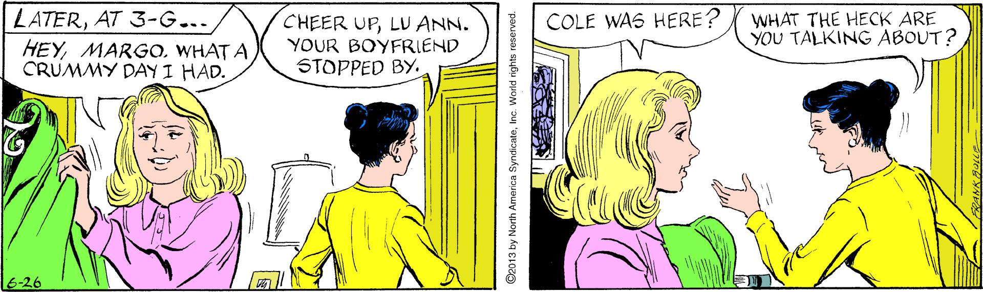 Parallel OCR: LATERAT 3-G... HEYWHAT A CRUMMY DAY I HAD. CHEER UPLU ANN. YOUR BOYFRIEND STOPPED BY. COLE WAS HERE? WHAT THE HECK ARE YOU TALKING ABOUT? 6-26 92013 by North America SyndicateInc. World rights reserved. LATERAT 3-G... HEYWHAT A CRUMMY DAY I HAD. CHEER UPLU ANN. YOUR BOYFRIEND STOPPED BY. COLE WAS HERE? WHAT THE HECK ARE YOU TALKING ABOUT? 6-26 92013 by North America SyndicateInc. World rights reserved.