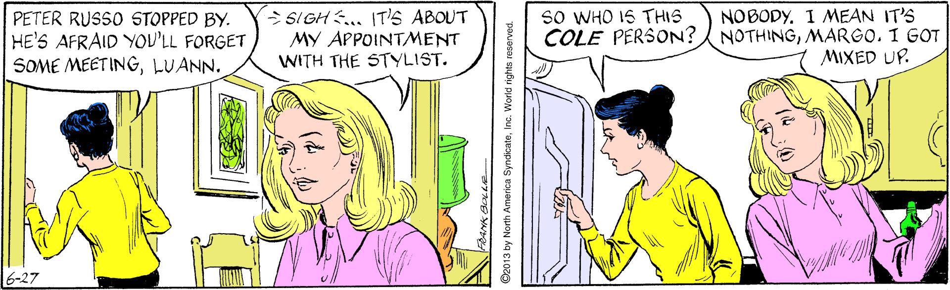 Jaw OCR: > SIGH .. IT'S ABOUT MY APPOINTMENT WITH THE STYLIST. sO WHO IS THIS MEAN IT'S COLE PERSON? NOTHINGMARGO. I GOT MIXED UP. NOBODY. PETER RUSSO STOPPED BY. HE'S AFRAID YOU'LL FORGET SOME MEETINGLUANN. 6-27 2013 by North America SyndicateInc. World rights reserved. > SIGH .. IT'S ABOUT MY APPOINTMENT WITH THE STYLIST. sO WHO IS THIS MEAN IT'S COLE PERSON? NOTHINGMARGO. I GOT MIXED UP. NOBODY. PETER RUSSO STOPPED BY. HE'S AFRAID YOU'LL FORGET SOME MEETINGLUANN. 6-27 2013 by North America SyndicateInc. World rights reserved.