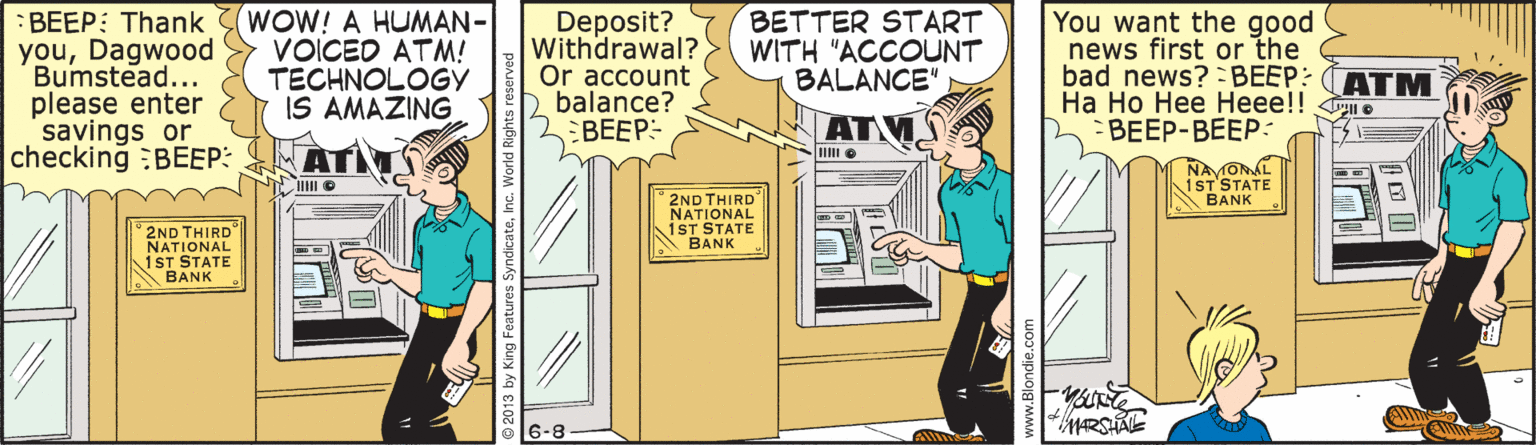 Illustration OCR: Bumstead... please enter savings or checking :BEEP: :BEEP: Thank 3(WOW! A HUMAN- youDagwood VOICED ATM! TECHNOLOGY IS AMAZING Deposit? Withdrawal? Or account balance? BEEP- BETTER START WITH "ACCOUNT BALANCE" You want the good news first or the bad news? = BEEP: (ATM Ha Ho Hee Heee!! BEEP-BEEP: AT NAVONAL 1ST STATE BANK 2ND THIRD NATIONAL 1ST STATE BANK 2ND THIRD NATIONAL 1ST STATE A BANK 6-8 Bumstead... please enter savings or checking :BEEP: :BEEP: Thank 3(WOW! A HUMAN- youDagwood VOICED ATM! TECHNOLOGY IS AMAZING Deposit? Withdrawal? Or account balance? BEEP- BETTER START WITH "ACCOUNT BALANCE" You want the good news first or the bad news? = BEEP: (ATM Ha Ho Hee Heee!! BEEP-BEEP: AT NAVONAL 1ST STATE BANK 2ND THIRD NATIONAL 1ST STATE BANK 2ND THIRD NATIONAL 1ST STATE A BANK 6-8