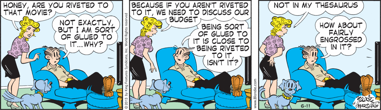 Parallel OCR: HONEYARE YOU RIVETED TO THAT MOVIE? BECAUSE IF YOU AREN'T RIVETED TO ITWE NEED TO DISCUSS OUR BUDGET NOT IN MY THESAURUS NOT EXACTLYBUT I AM SORT. OF GLUED TO IT... WHY? BEING SORT OF GLUED TO IT IS CLOSE TO BEING RIVETED TO ITISN'T IT? HOW ABOUT FAIRLY ENGROSSED IN IT? 6-11 HONEYARE YOU RIVETED TO THAT MOVIE? BECAUSE IF YOU AREN'T RIVETED TO ITWE NEED TO DISCUSS OUR BUDGET NOT IN MY THESAURUS NOT EXACTLYBUT I AM SORT. OF GLUED TO IT... WHY? BEING SORT OF GLUED TO IT IS CLOSE TO BEING RIVETED TO ITISN'T IT? HOW ABOUT FAIRLY ENGROSSED IN IT? 6-11