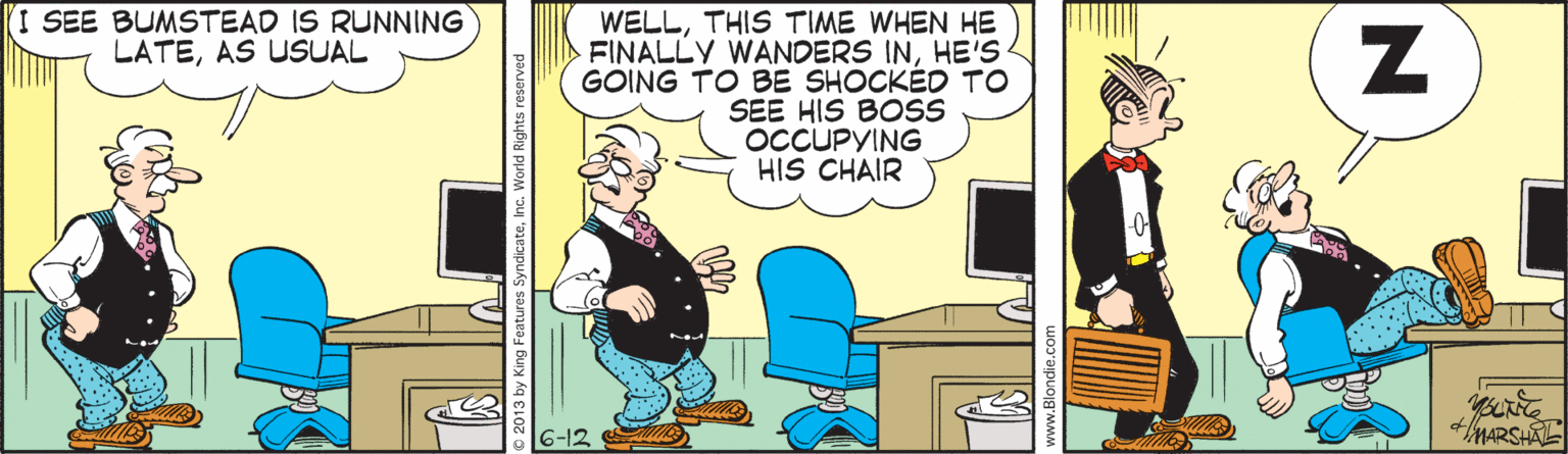 Conversation OCR: I SEE BUMSTEAD IS RUNNING LATEAS USUAL WELLTHIS TIME WHEN HE FINALLY WANDERS INHE'S GOING TO BE SHOCKÉD TO SEE HIS BOSS OCCUPYING HIS CHAIR MARSHAL 2013 by King Features SyndicateInc. World Right I SEE BUMSTEAD IS RUNNING LATEAS USUAL WELLTHIS TIME WHEN HE FINALLY WANDERS INHE'S GOING TO BE SHOCKÉD TO SEE HIS BOSS OCCUPYING HIS CHAIR MARSHAL 2013 by King Features SyndicateInc. World Right