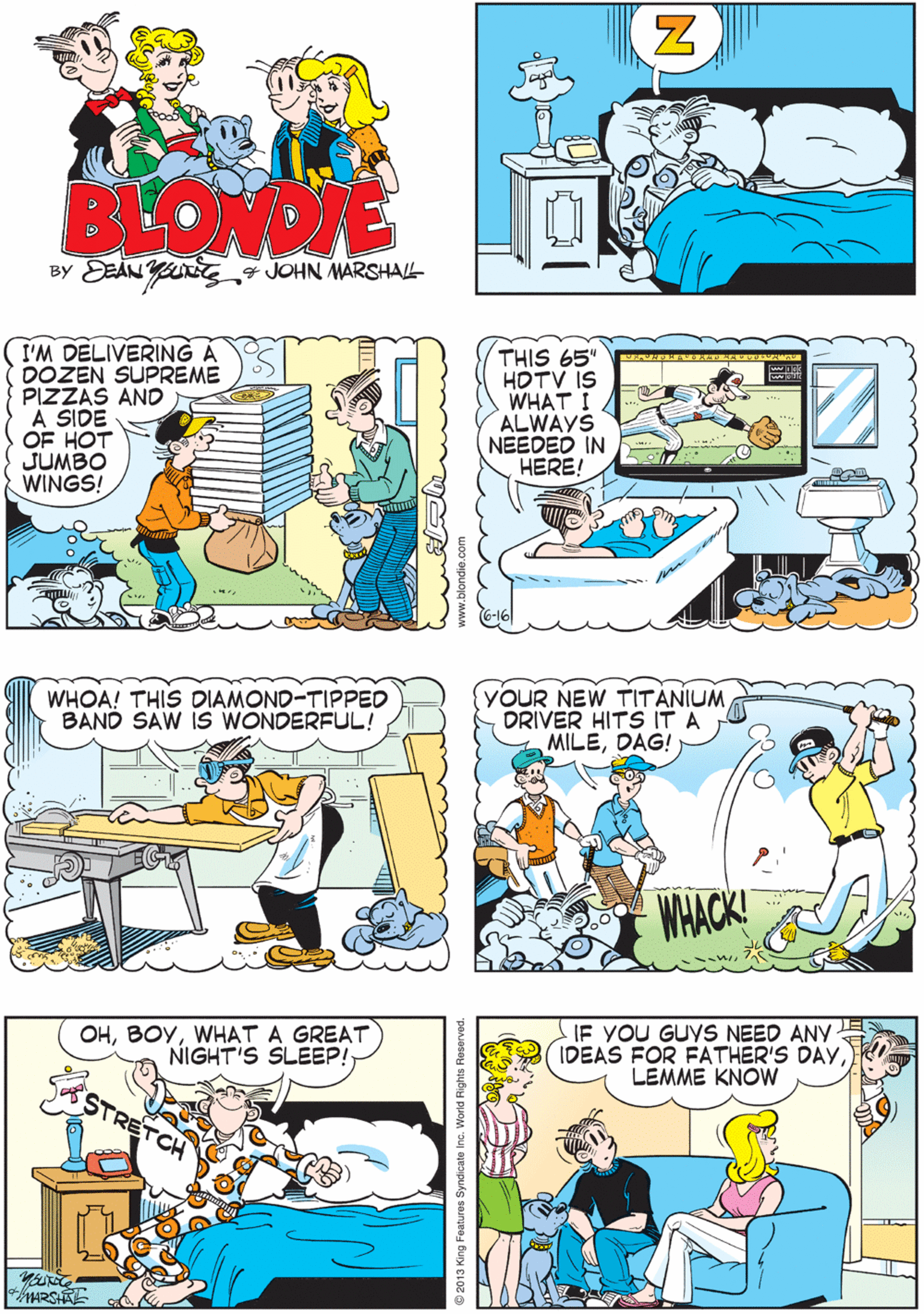 Cartoon OCR: (YOUR NEW PATENT LEATHER GUCCI BOWLING SHOES ARE GORGEOUS! EU THANK YOU BLOWDE BY EEAN u JOHN MARSHAL I'M DELIVERING DOZEN SUPREME PIZZAS AND A SIDE OF HOT JUMBO WINGS! THIS 65" HOTV IS WHAT I/ ALWAYS NEEDED IN HERE! WHOA! THIS DIAMOND-TIPPED BAND SAW IS WONDERFUL! YOUR NEW TITÁNIUM DRIVER HITS IT A MILEDAG! OHWHAT A GREAT NIGHT'S SLEEP! IF YOU GUYS NEED ANY IDEAS FOR FATHER'S DAYLEMME KNOW WHACK! 2013 King Features Syndicate inc. World Rights Rese (YOUR NEW PATENT LEATHER GUCCI BOWLING SHOES ARE GORGEOUS! EU THANK YOU BLOWDE BY EEAN u JOHN MARSHAL I'M DELIVERING DOZEN SUPREME PIZZAS AND A SIDE OF HOT JUMBO WINGS! THIS 65" HOTV IS WHAT I/ ALWAYS NEEDED IN HERE! WHOA! THIS DIAMOND-TIPPED BAND SAW IS WONDERFUL! YOUR NEW TITÁNIUM DRIVER HITS IT A MILEDAG! OHWHAT A GREAT NIGHT'S SLEEP! IF YOU GUYS NEED ANY IDEAS FOR FATHER'S DAYLEMME KNOW WHACK! 2013 King Features Syndicate inc. World Rights Rese