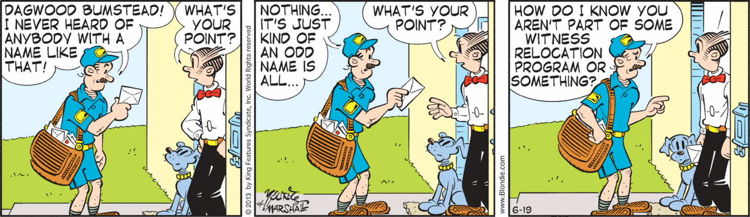 Parallel OCR: DAGWOOD BUMSTEAD! I NEVER HEARD OF ANYBODY WITH A NAME LIKE THAT! HOW DO I KNOW YOU AREN'T PART OF SOME WITNESS RELOCATION PROGRAM OR SOMETHING? WHAT'S YOUR POINT? NOTHING.. IT'S JUST KIND OF AN ODD NAME IS ALL... WHAT'S YOUR POINT? MARSHAE 6-19 DAGWOOD BUMSTEAD! I NEVER HEARD OF ANYBODY WITH A NAME LIKE THAT! HOW DO I KNOW YOU AREN'T PART OF SOME WITNESS RELOCATION PROGRAM OR SOMETHING? WHAT'S YOUR POINT? NOTHING.. IT'S JUST KIND OF AN ODD NAME IS ALL... WHAT'S YOUR POINT? MARSHAE 6-19
