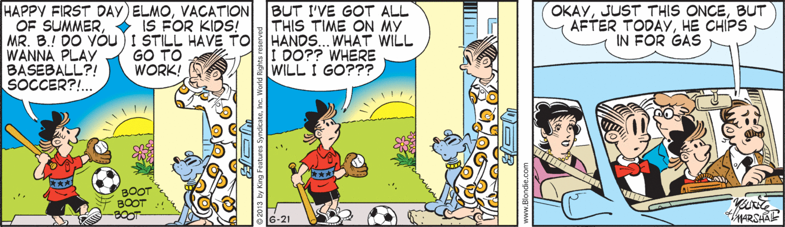 Rectangle OCR: HAPPY FIRST DAY) ELMOVACATION OF SUMMER MR. B.! DO Vóu) I STILL HAVE TO WANNA PLAY BASEBALL?! SOCCER?!.. BUT I'VE GOT ALL THIS TIME ON MY HANDS... WHAT WILL I DO?? WHERE WILL I GO??? OKAYBUT AFTER TODAYHE CHIPS IN FOR GAS IS FOR KIDS! GO TO WORK! thARSHAE ung Features SyndicateInc. World Rights reserved www.Blondi HAPPY FIRST DAY) ELMOVACATION OF SUMMER MR. B.! DO Vóu) I STILL HAVE TO WANNA PLAY BASEBALL?! SOCCER?!.. BUT I'VE GOT ALL THIS TIME ON MY HANDS... WHAT WILL I DO?? WHERE WILL I GO??? OKAYJUST THIS ONCEBUT AFTER TODAYHE CHIPS IN FOR GAS IS FOR KIDS! GO TO WORK! thARSHAE ung Features SyndicateInc. World Rights reserved www.Blondi