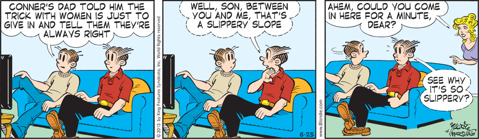 Conversation OCR: CONNER'S DAD TOLD HIM THE TRICK WITH WOMEN IS JUST TO GIVE IN AND TELL THEM THEY'RE ALWAYS RIGHT WELLBETWEEN YoU AND METHAT'S. A SLIPPERY SLOPE AHEMCOULD YOU COME IN HERE FORA MINUTEDEAR? SEE WHY IT'S SO SLIPPERY? 6-25 CONNER'S DAD TOLD HIM THE TRICK WITH WOMEN IS JUST TO GIVE IN AND TELL THEM THEY'RE ALWAYS RIGHT WELLBETWEEN YoU AND METHAT'S. A SLIPPERY SLOPE AHEMCOULD YOU COME IN HERE FORA MINUTEDEAR? SEE WHY IT'S SO SLIPPERY? 6-25
