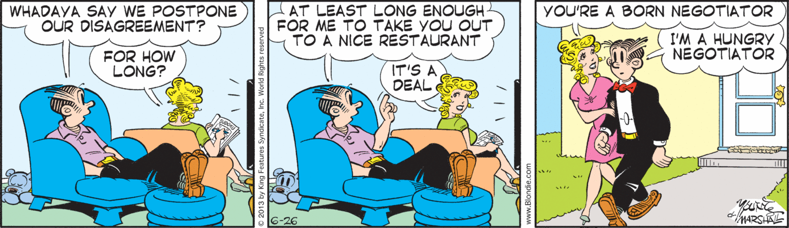 Rectangle OCR: AT LEAST LONG ENOUGH- FOR ME TO TAKE YOU OUT TO A NICE RESTAURANT YOU'RE A BORN NEGOTIATOR WHADAYA SAY WE POSTPONE OUR DISAGREEMENT? I'M A HUNGRY NEGOTIATOR FOR HOW LONG? IT'S A DEAL MARSAE 2013 by King Features SyndicateInc. Wo AT LEAST LONG ENOUGH- FOR ME TO TAKE YOU OUT TO A NICE RESTAURANT YOU'RE A BORN NEGOTIATOR WHADAYA SAY WE POSTPONE OUR DISAGREEMENT? I'M A HUNGRY NEGOTIATOR FOR HOW LONG? IT'S A DEAL MARSAE 2013 by King Features SyndicateInc. Wo