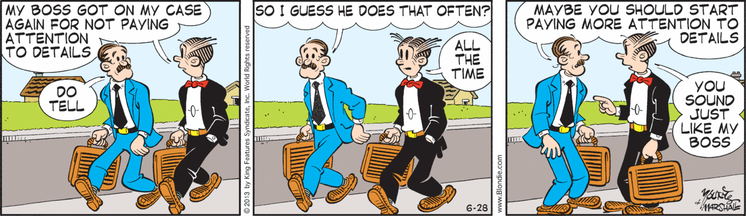 Interaction OCR: MAYBE YOU SHOULD START PAYING MORE ATTENTION TO DETAILS SO I GUESS HE DOES THAT OFTEN? MY BOSS GOT ON MY CASE AGAIN FOR NOT PAYING ATTENTION TO DETAILS ALL THE TIME YOU SOUND JUST LIKE MY BOSS DO TELL 6-28 ww.Blondie.c MAYBE YOU SHOULD START PAYING MORE ATTENTION TO DETAILS SO I GUESS HE DOES THAT OFTEN? MY BOSS GOT ON MY CASE AGAIN FOR NOT PAYING ATTENTION TO DETAILS ALL THE TIME YOU SOUND JUST LIKE MY BOSS DO TELL 6-28 ww.Blondie.c