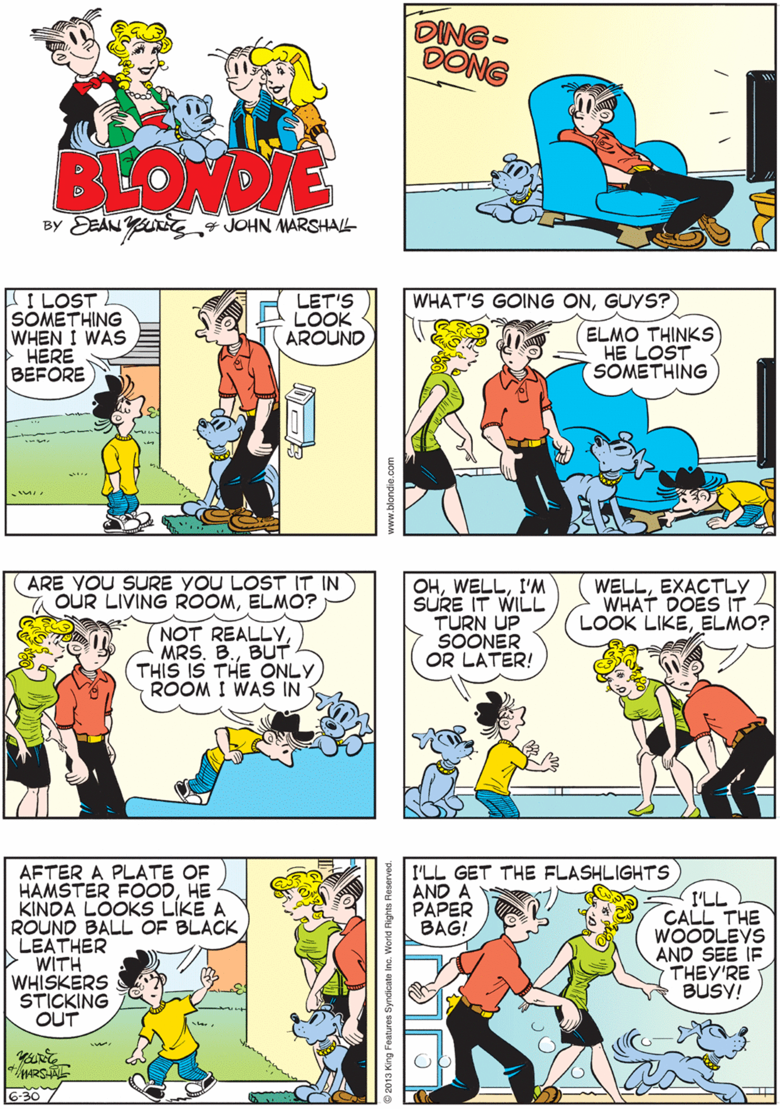 Azure OCR: DING- DONG BLONDIE BY DEAN Yg „4 JOHN MARSHALL ARE VOU SURE YOU LOST IT IN a OUR LIVING ROOMELMO? I LOST SOMETHING WHEN I WAS HERE BEFORE LET'S LOOK AROUND WHAT'S GOING ONGUYS? ELMO THINKS HE LOST SOMETHING NOT REALLYBUT THIS IS THE ONLY ROOM I WAS IN OHI'M SURE IT WILL TURN UP SOONER OR LATER! WELLEXACTLY WHAT DOES IT LOOK LIKEELMO? AFTER A PLATE OF HAMSTER FOODHE KINDA LOOKS LÍKE A ROUND BALL OF BLACK LEATHER WITH WHISKERS STICKING OUT I'LL GET THE FLASHLIGHTS AND A PAPER BAG! I'LL CALL THE WOODLEYS AND SEE IF THEY'RE BUSY! 6-30 Syndicate Inc. World Rights DING- DONG BLONDIE BY DEAN Yg „4 JOHN MARSHALL ARE VOU SURE YOU LOST IT IN a OUR LIVING ROOMELMO? I LOST SOMETHING WHEN I WAS HERE BEFORE LET'S LOOK AROUND WHAT'S GOING ONGUYS? ELMO THINKS HE LOST SOMETHING NOT REALLYMRS. B.BUT THIS IS THE ONLY ROOM I WAS IN OHI'M SURE IT WILL TURN UP SOONER OR LATER! WELLEXACTLY WHAT DOES IT LOOK LIKEELMO? AFTER A PLATE OF HAMSTER FOODHE KINDA LOOKS LÍKE A ROUND BALL OF BLACK LEATHER WITH WHISKERS STICKING OUT I'LL GET THE FLASHLIGHTS AND A PAPER BAG! I'LL CALL THE WOODLEYS AND SEE IF THEY'RE BUSY! 6-30 Syndicate Inc. World Rights