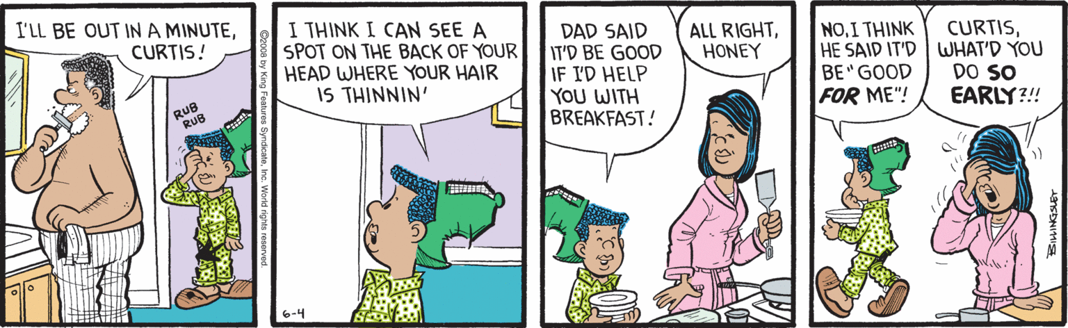 Fiction OCR: I'LL BE OUT INA MINUTEI THINK I CAN SEE A SPOT ON THE BACK OF YOUR HEAD WHERE YOUR HAIR IS THINNIN' DAD SAID IT'D BE GOOD IF I'D HELP YOU WITH BREAKFAST! CURTIS! ALL RIGHTHONEY NOI THINK HE SAID IT'D WHAT'D YOU BE GOOD FOR ME"! CURTISRUB RUB DO SO EARLY?!! 6-4 I'LL BE OUT INA MINUTEI THINK I CAN SEE A SPOT ON THE BACK OF YOUR HEAD WHERE YOUR HAIR IS THINNIN' DAD SAID IT'D BE GOOD IF I'D HELP YOU WITH BREAKFAST! CURTIS! ALL RIGHTHONEY NOI THINK HE SAID IT'D WHAT'D YOU BE GOOD FOR ME"! CURTISRUB RUB DO SO EARLY?!! 6-4