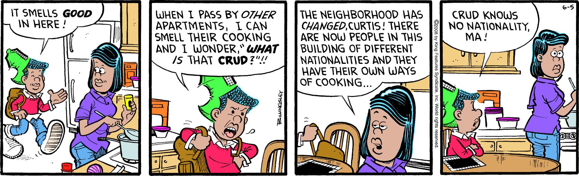 Conversation OCR: 6-5 IT SMELLS GOOD IN HERE ! WHEN I PASS BY OTHER APARTMENTSI CAN SMELL THEIR COOKING AND I WONDER" WHAT IS THAT CRUD?"!! THE NEIGHBORHOOD HAS CHANGEDCURTIS! THERE ARE NOW PEOPLE IN THIS BUILDING OF DIFFERENT NATIONALITIES AND THEY HAVE THEIR OWN WAYS OF COOKING... CRUD KNOWS NO NATIONALITY??! 6-5 IT SMELLS GOOD IN HERE ! WHEN I PASS BY OTHER APARTMENTSI CAN SMELL THEIR COOKING AND I WONDER" WHAT IS THAT CRUD?"!! THE NEIGHBORHOOD HAS CHANGEDCURTIS! THERE ARE NOW PEOPLE IN THIS BUILDING OF DIFFERENT NATIONALITIES AND THEY HAVE THEIR OWN WAYS OF COOKING... CRUD KNOWS NO NATIONALITY