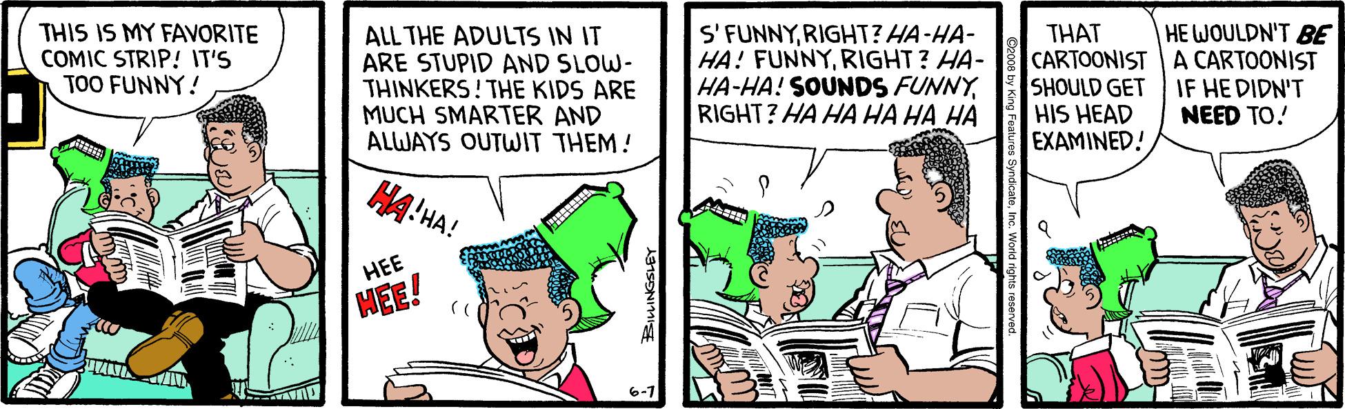 Parallel OCR: THIS IS MY FAVORITE COMIC STRIP! IT'S TOO FUNNY! ALL THE ADULTS IN IT ARE STUPID AND SLOW- THINKERS! THE KIDS ARE MUCH SMARTER AND ALWAYS OUTWIT THEM! S' FUNNYRIGHT? HA-HA- HA! FUNNYRIGHT? HA- HA-HA! SOUNDS FUNNYRIGHT? HA HA HA HA HA THAT CARTOONIST A CARTOONIST SHOULD GET HIS HEAD EXAMINED! HE WOULDN'T BE IF HE DIDN'T NEED TO. HA!HA! HEE HEE! 6-1 THIS IS MY FAVORITE COMIC STRIP! IT'S TOO FUNNY! ALL THE ADULTS IN IT ARE STUPID AND SLOW- THINKERS! THE KIDS ARE MUCH SMARTER AND ALWAYS OUTWIT THEM! S' FUNNYRIGHT? HA-HA- HA! FUNNYRIGHT? HA- HA-HA! SOUNDS FUNNYRIGHT? HA HA HA HA HA THAT CARTOONIST A CARTOONIST SHOULD GET HIS HEAD EXAMINED! HE WOULDN'T BE IF HE DIDN'T NEED TO. HA!HA! HEE HEE! 6-1