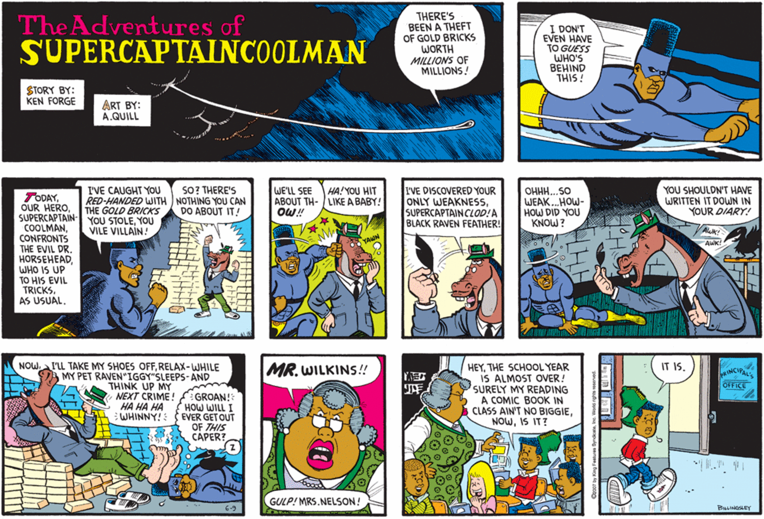 Interaction OCR: The Adventures of SUPERCAPTAINCOOLMAN THERE'S BEEN A THEFT OF GOLD BRICKS WORTH MILLIONS OF MILLIONS! I DON'T EVEN HAVE TO GUESS WHO'S BEHIND THIS ! STORY BY: KEN FORGE ART BY: A.QUILL I'VE CAUGHT YOU RED-HANDED WITH NOTHING YOU CAN THE GOLD BRICKS YOU STOLEYOU VILE VILLAIN! SO? THERE'S WE'LL SEE ABOUT TH- / LIKE A BABY! OW! I'VE DISCOVERED YOUR ONLY WEAKNESSSUPERCAPTAIN CLOD!A BLACK RAVEN FEATHER! YOU SHOULDN'T HAVE WRITTEN IT DOWN IN YOUR DIARY! HA! YOU HIT OHHH...SO WEAK.HOW- HOW DID YOU KNOW ? TODAYSUPERCAPTAIN- COOLMANCONFRONTS THE EVIL DR. HORSEHEADWHO IS UP TO HIS EVIL TRICKSAS USUAL. DO ABOUT IT! NOWRELAX-WHILE A MY PET RAVEN"IGGY"SLEEPS-AND HEYTHE SCHOOL YEAR IS ALMOST OVER! SURELY MY READING A COMIC BOOK IN A CLASS AIN'T NO BIGGIEIS IT? MR. WILKINS! IT IS. RINCIPALS OFFICE THINK UP MY NEXT CRIME! HA HA HA GROAN!3 HOW WILL I WHINNY! EVER GET OUT OF THIS CAPER? GULP! MRS.NELSON! 6-9 BULINGSLEY The Adventures of SUPERCAPTAINCOOLMAN THERE'S BEEN A THEFT OF GOLD BRICKS WORTH MILLIONS OF MILLIONS! I DON'T EVEN HAVE TO GUESS WHO'S BEHIND THIS ! STORY BY: KEN FORGE ART BY: A.QUILL I'VE CAUGHT YOU RED-HANDED WITH NOTHING YOU CAN THE GOLD BRICKS YOU STOLEYOU VILE VILLAIN! SO? THERE'S WE'LL SEE ABOUT TH- / LIKE A BABY! OW! I'VE DISCOVERED YOUR ONLY WEAKNESSSUPERCAPTAIN CLOD!A BLACK RAVEN FEATHER! YOU SHOULDN'T HAVE WRITTEN IT DOWN IN YOUR DIARY! HA! YOU HIT OHHH...SO WEAK.HOW- HOW DID YOU KNOW ? TODAYOUR HEROSUPERCAPTAIN- COOLMANCONFRONTS THE EVIL DR. HORSEHEADWHO IS UP TO HIS EVIL TRICKSAS USUAL. DO ABOUT IT! NOWaI'LL TAKE MY SHOES OFFRELAX-WHILE A MY PET RAVEN"IGGY"SLEEPS-AND HEYTHE SCHOOL YEAR IS ALMOST OVER! SURELY MY READING A COMIC BOOK IN A CLASS AIN'T NO BIGGIEIS IT? MR. WILKINS! IT IS. RINCIPALS OFFICE THINK UP MY NEXT CRIME! HA HA HA GROAN!3 HOW WILL I WHINNY! EVER GET OUT OF THIS CAPER? GULP! MRS.NELSON! 6-9 BULINGSLEY