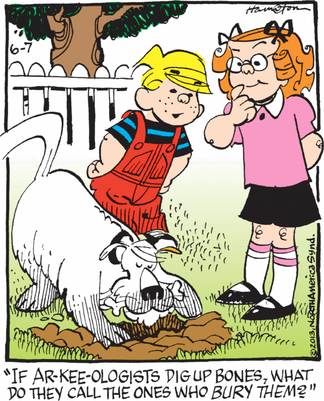 Clip art OCR: 6-7 *IF AR-KEE-OLOGISTS DIG UP BONESWHAT DO THEY CALL THE ONES WHO BURY THEM2" 2013NORTHAmerica Synd. 6-7 *IF AR-KEE-OLOGISTS DIG UP BONESWHAT DO THEY CALL THE ONES WHO BURY THEM2" 2013NORTHAmerica Synd.
