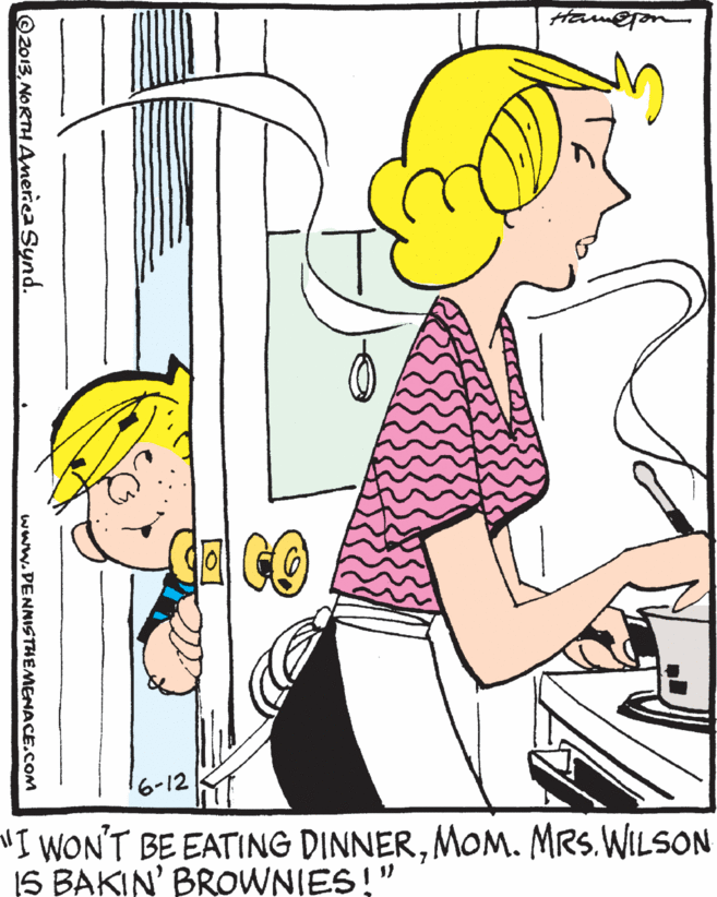Organ OCR: Ham@jon "I WON'T BE EATING DINNERMOM. MRs. WILSON IS BAKIN' BROWNIES!" 2013NORTH Ameriea Synd. www.PENNISTHEMENACE.COM Ham@jon "I WON'T BE EATING DINNERMOM. MRs. WILSON IS BAKIN' BROWNIES!" 2013NORTH Ameriea Synd. www.PENNISTHEMENACE.COM