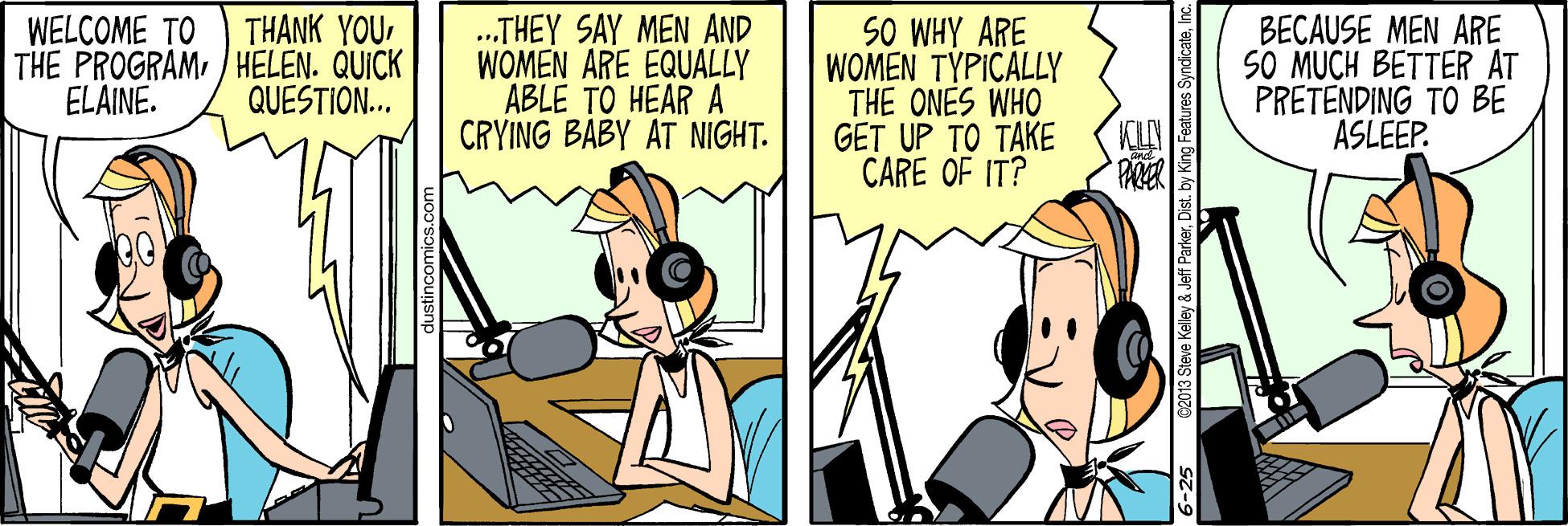 Animated cartoon OCR: .THEY SAY MEN AND WOMEN ARE EQUALLY ABLE TO HEAR A CRYING BABY AT NIGHT. THANK YOUWELCOME TO THE PROGRAM/ HELEN. QUICK ELAINE. SO WHY ARE WOMEN TYPICALLY THE ONES WHO GET UP TO TAKE CARE OF IT? BECAUSE MEN ARE SO MUCH BETTER AT PRETENDING TO BE ASLEEP. QUESTION... 3 Steve Kelley & Jeff ParkerInc. .THEY SAY MEN AND WOMEN ARE EQUALLY ABLE TO HEAR A CRYING BABY AT NIGHT. THANK YOUWELCOME TO THE PROGRAM/ HELEN. QUICK ELAINE. SO WHY ARE WOMEN TYPICALLY THE ONES WHO GET UP TO TAKE CARE OF IT? BECAUSE MEN ARE SO MUCH BETTER AT PRETENDING TO BE ASLEEP. QUESTION... 3 Steve Kelley & Jeff ParkerDist. by King Features Syndicate