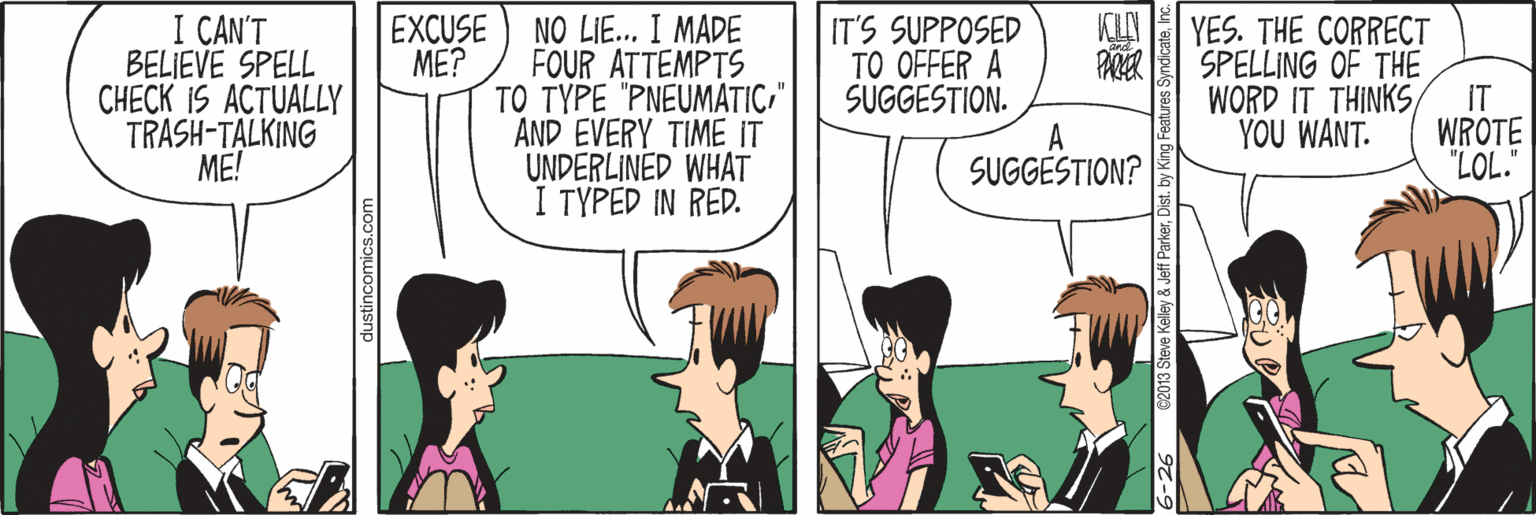Parallel OCR: I CAN'T BELIEVE SPELL CHECK IS ACTUALLY TRASH-TALKING ME! NO LIE.. I MADE FOUR ATTEMPTS TO TYPE "PNEUMATIC" AND EVERY TIME IT UNDERLINED WHAT I TYPED IN RED. EXCUSE ME? KIN IT'S SUPPOSED TO OFFER A SUGGESTION. A YES. THE CORRECT SPELLING OF THE WORD IT THINKS IT YOU WANT. WROTE "LOL." SUGGESTION? dustincomics.com 6-26 82013 Steve Kelley & Jeff ParkerInc I CAN'T BELIEVE SPELL CHECK IS ACTUALLY TRASH-TALKING ME! NO LIE.. I MADE FOUR ATTEMPTS TO TYPE "PNEUMATIC" AND EVERY TIME IT UNDERLINED WHAT I TYPED IN RED. EXCUSE ME? KIN IT'S SUPPOSED TO OFFER A SUGGESTION. A YES. THE CORRECT SPELLING OF THE WORD IT THINKS IT YOU WANT. WROTE "LOL." SUGGESTION? dustincomics.com 6-26 82013 Steve Kelley & Jeff ParkerDist. by King Features Syndicate