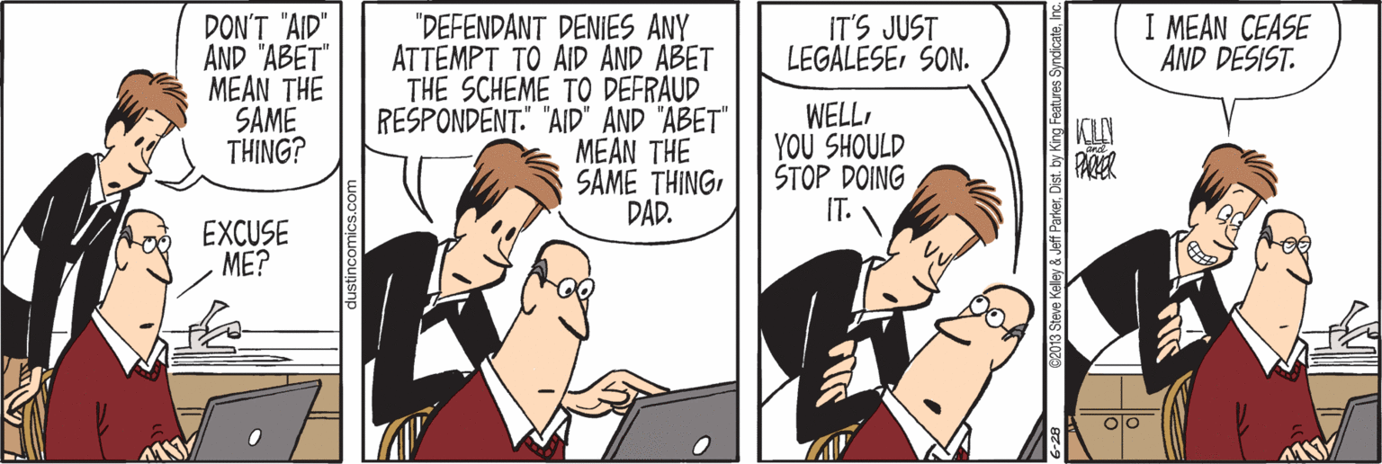 Conversation OCR: I MEAN CEASE AND DESIST. DON'T "AID" AND "ABET" MEAN THE SAME THING? "DEFENDANT DENIES ANY ATTEMPT TO AID AND ABET THE SCHEME TO DEFRAUD RESPONDENT." "AID" AND "ABET" MEAN THE SAME THINGDAD. IT'S JUST LEGALESESON. WELLYOU SHOULD STOP DOING IT. PARER EXCUSE ME? s SyndicateInc. I MEAN CEASE AND DESIST. DON'T "AID" AND "ABET" MEAN THE SAME THING? "DEFENDANT DENIES ANY ATTEMPT TO AID AND ABET THE SCHEME TO DEFRAUD RESPONDENT." "AID" AND "ABET" MEAN THE SAME THINGDAD. IT'S JUST LEGALESESON. WELLYOU SHOULD STOP DOING IT. PARER EXCUSE ME? s Syndicate