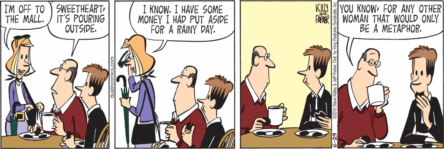 Interaction OCR: I'M OFF TO SWEETHEART IT'S POURING OUTSIDE. I KNOW. I HAVE SOME MONEY I HAD PUT ASIDE FOR A RAINY DAY. KU YOU KNOWFOR ANY OTHER WOMÂN THAT WOULD ONLY BE A METAPHOR. THE MALL. 6-29 62013 Steve Kelley & Jeff ParkerInc. I'M OFF TO SWEETHEART IT'S POURING OUTSIDE. I KNOW. I HAVE SOME MONEY I HAD PUT ASIDE FOR A RAINY DAY. KU YOU KNOWFOR ANY OTHER WOMÂN THAT WOULD ONLY BE A METAPHOR. THE MALL. 6-29 62013 Steve Kelley & Jeff ParkerDist. by King Features Syndicate