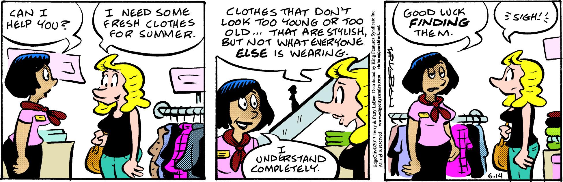 Font OCR: I NEED SOME FRESH CLOTHES FOR SUMMER. CLOTHES THAT DON'T LOOK TOO YOUNG OR 00 OLD... THAT ARE STKLISHBUT NOT WHAT EVERYONE ELSE IS WEARING. GOOD LUCK FINDING THEM. CAN I HELP YOU? ESIGH! UNDERSTAND COMPLETELY. 6.14 Paty Laben Distributed reserved www.edgocitycomics.com taban@earthlink.net I NEED SOME FRESH CLOTHES FOR SUMMER. CLOTHES THAT DON'T LOOK TOO YOUNG OR 00 OLD... THAT ARE STKLISHBUT NOT WHAT EVERYONE ELSE IS WEARING. GOOD LUCK FINDING THEM. CAN I HELP YOU? ESIGH! UNDERSTAND COMPLETELY. 6.14 Paty Laben Distributed reserved www.edgocitycomics.com taban@earthlink.net