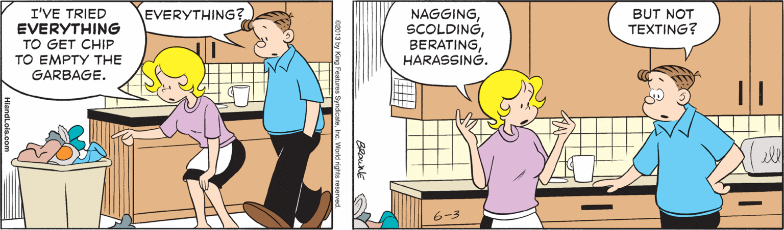 Illustration OCR: I'VE TRIED EVERYTHING TO GET CHIP TO EMPTY THE GARBAGE. EVERYTHING? NAGGINGHARASSING. BUT NOT TEXTING? ell 6-3 I'VE TRIED EVERYTHING TO GET CHIP TO EMPTY THE GARBAGE. EVERYTHING? NAGGINGHARASSING. BUT NOT TEXTING? ell 6-3