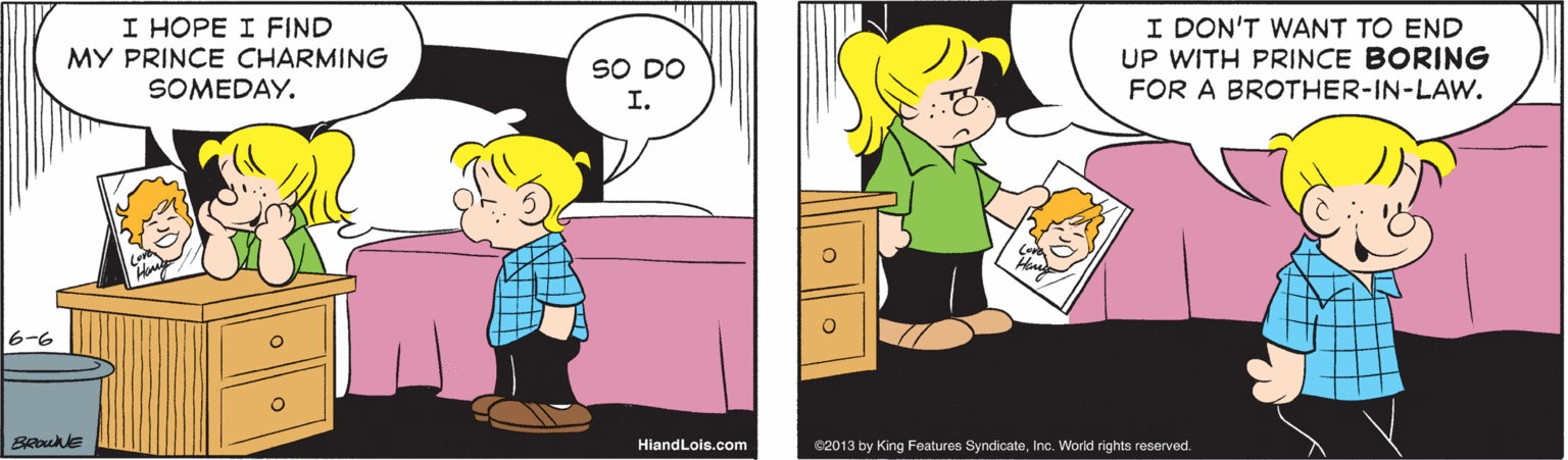 Happy OCR: I HOPE I FIND MY PRINCE CHARMING SOMEDAY. I DON'T WANT TO END UP WITH PRINCE BORING FOR A BROTHER-IN-LAW. SO DO I. 6-6 HiandLois.com e2013 by King Features SyndicateInc. World rights reserved. I HOPE I FIND MY PRINCE CHARMING SOMEDAY. I DON'T WANT TO END UP WITH PRINCE BORING FOR A BROTHER-IN-LAW. SO DO I. 6-6 HiandLois.com e2013 by King Features SyndicateInc. World rights reserved.