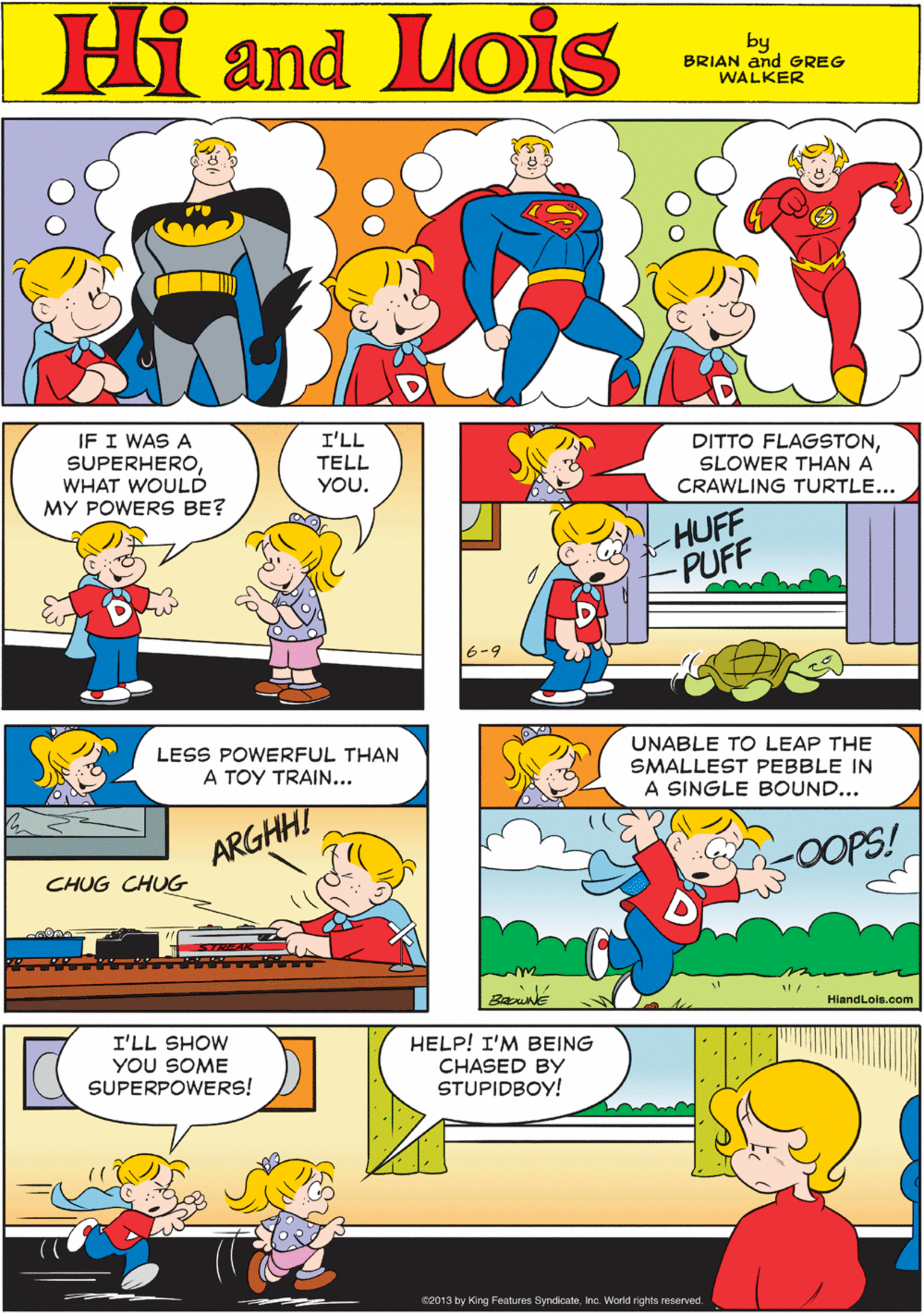 Organism OCR: Hi Lois amd by BRIAN and GREG WALKER IF I WAS A SUPERHEROWHAT WOULD MY POWERS BE? I'LL TELL YOU. DITTO FLAGSTONSLOWER THAN A CRAWLING TURTLE... LESS POWERFUL THAN A TOY TRAIN... HUFF -PUFF ARGHHI anr CHUG CHUG 6-9 UNABLE TO LEAP THE SMALLEST PEBBLE IN A SINGLE BOUND... I'LL SHOW YOU SOME SUPERPOWERS! HELP! I'M BEING CHASED BY STUPIDBOY! -0OOPS! BannE HlandLois.com 2013 by King Features SyndicateInc. World rights reserved. Hi Lois amd by BRIAN and GREG WALKER IF I WAS A SUPERHEROWHAT WOULD MY POWERS BE? I'LL TELL YOU. DITTO FLAGSTONSLOWER THAN A CRAWLING TURTLE... LESS POWERFUL THAN A TOY TRAIN... HUFF -PUFF ARGHHI anr CHUG CHUG 6-9 UNABLE TO LEAP THE SMALLEST PEBBLE IN A SINGLE BOUND... I'LL SHOW YOU SOME SUPERPOWERS! HELP! I'M BEING CHASED BY STUPIDBOY! -0OOPS! BannE HlandLois.com 2013 by King Features SyndicateInc. World rights reserved.
