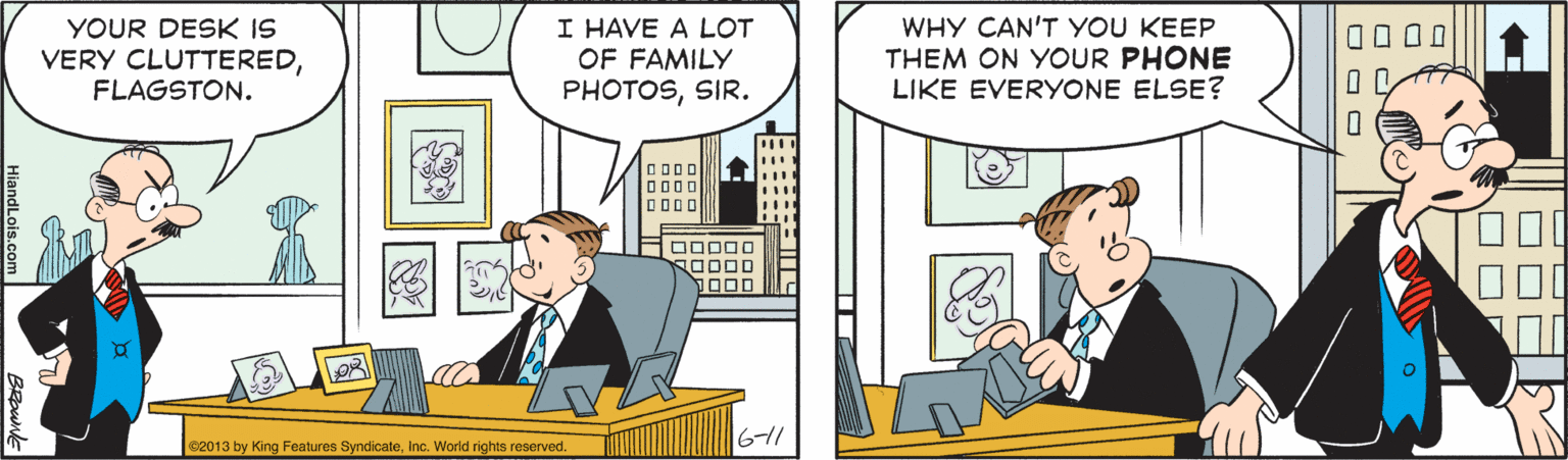 Comic book OCR: I HAVE A LOT OF FAMILY PHOTOSSIR. WHY CAN'T YOU KEEP THEM ON YOUR PHONE LIKE EVERYONE ELSE? YOUR DESK IS VERY CLUTTEREDFLAGSTON. 0000 D000 D000 1000 611 ©2013 by King Features SyndicateInc. World rights reserved. O O O I HAVE A LOT OF FAMILY PHOTOSSIR. WHY CAN'T YOU KEEP THEM ON YOUR PHONE LIKE EVERYONE ELSE? YOUR DESK IS VERY CLUTTEREDFLAGSTON. 0000 D000 D000 1000 611 ©2013 by King Features SyndicateInc. World rights reserved. O O O