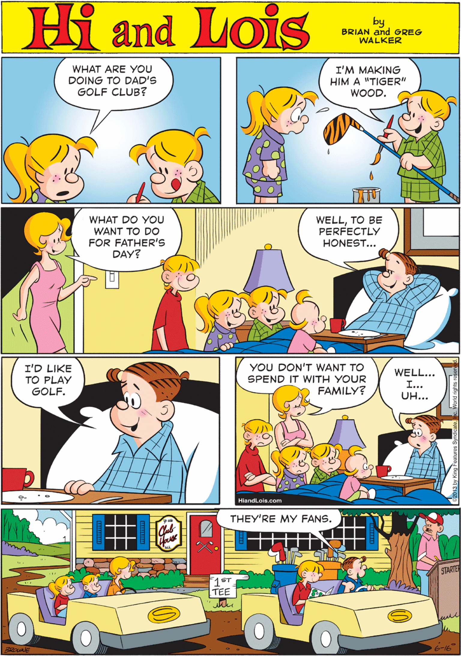 Wheel OCR: WHAT ARE YOU DOING TO DAD'S GOLF CLUB? I'M MAKING HIM A "TIGER" Hi Lois WOOD. and by BRIAN and GREG WALKER WHAT DO YOU WANT TO DO FOR FATHER'S DAY? WELLTO BE PERFECTLY HONEST... I'D LIKE TO PLAY GOLF. YOU DON'T WANT TO SPEND IT WITH YOUR FAMILY? WELL... THEY'RE MY FANS. I... UH... STARTEN ST TEE HiandLois.com 6-16 WHAT ARE YOU DOING TO DAD'S GOLF CLUB? I'M MAKING HIM A "TIGER" Hi Lois WOOD. and by BRIAN and GREG WALKER WHAT DO YOU WANT TO DO FOR FATHER'S DAY? WELLTO BE PERFECTLY HONEST... I'D LIKE TO PLAY GOLF. YOU DON'T WANT TO SPEND IT WITH YOUR FAMILY? WELL... THEY'RE MY FANS. I... UH... STARTEN ST TEE HiandLois.com 6-16