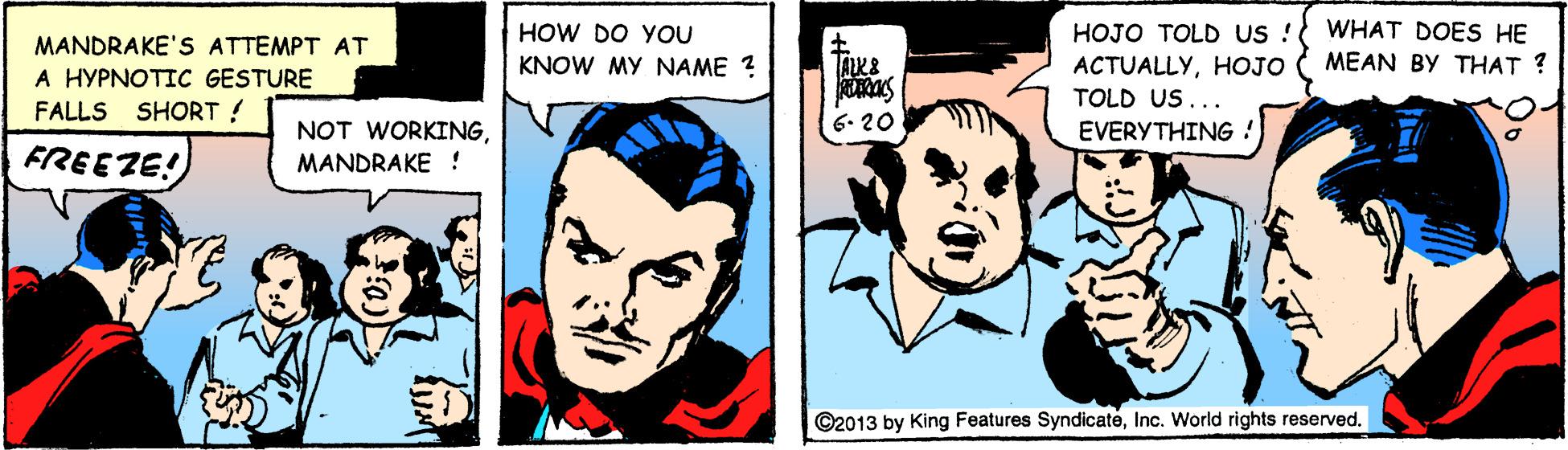 Happy OCR: HOW DO YOU HOJO TOLD US ! WHAT DOES HE MANDRAKE'S ATTEMPT AT A HYPNOTIC GESTURE KNOW MY NAME ? ACTUALLYHOJO MEAN BY THAT ? TOLD US... FALLS SHORT! 6. 20 EVERYTHING ! FREEZE! NOT WORKINGMANDRAKE ! ©2013 by King Features SyndicatéInc. World rights reserved. HOW DO YOU HOJO TOLD US ! WHAT DOES HE MANDRAKE'S ATTEMPT AT A HYPNOTIC GESTURE KNOW MY NAME ? ACTUALLYHOJO MEAN BY THAT ? TOLD US... FALLS SHORT! 6. 20 EVERYTHING ! FREEZE! NOT WORKINGMANDRAKE ! ©2013 by King Features SyndicatéInc. World rights reserved.