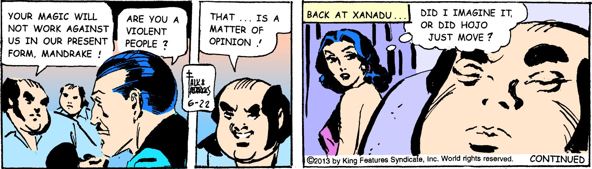 Line OCR: BACK AT XANADU DID I IMAGINE ITYOUR MAGIC WILL NOT WORK AGAINST US IN OUR PRESENT THAT ... IS A MATTER OF ARE YOU A OR DID HOJO VIOLENT JUST MOVE ? PEOPLE ? ??I????. FORMMANDRAKE ! 6-22 ©2013 by King Features SyndicateCONTINUED BACK AT XANADU DID I IMAGINE ITYOUR MAGIC WILL NOT WORK AGAINST US IN OUR PRESENT THAT ... IS A MATTER OF ARE YOU A OR DID HOJO VIOLENT JUST MOVE ? PEOPLE ? ??I????. FORMMANDRAKE ! 6-22 ©2013 by King Features SyndicateInc. World rights reserved