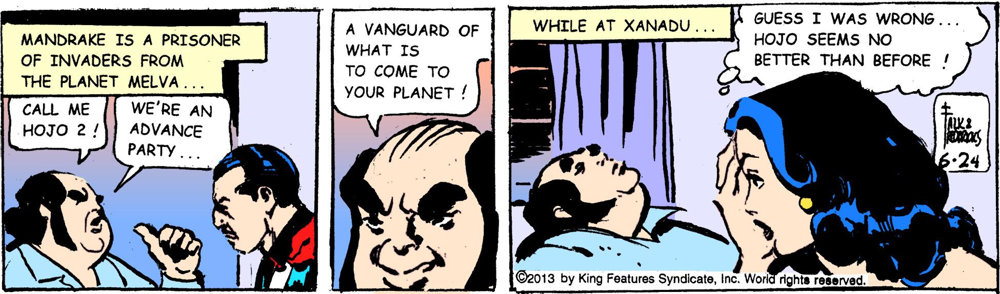 Illustration OCR: GUESS I WAS WRONG ... A VANGUARD OF WHILE AT XANADU... MANDRAKE IS A PRISONER HOJO SEEMS NO WHAT IS OF INVADERS FROM BETTER THAN BEFORE ! TO COME TO YOUR PLANET ! THE PLANET MELVA. CALL ME WE'RE AN HOJO 2 ! ADVANCE PARTY .. 6.24 ©2013 by King Features SyndicateInc. Worid rights reserved. GUESS I WAS WRONG ... A VANGUARD OF WHILE AT XANADU... MANDRAKE IS A PRISONER HOJO SEEMS NO WHAT IS OF INVADERS FROM BETTER THAN BEFORE ! TO COME TO YOUR PLANET ! THE PLANET MELVA. CALL ME WE'RE AN HOJO 2 ! ADVANCE PARTY .. 6.24 ©2013 by King Features SyndicateInc. Worid rights reserved.