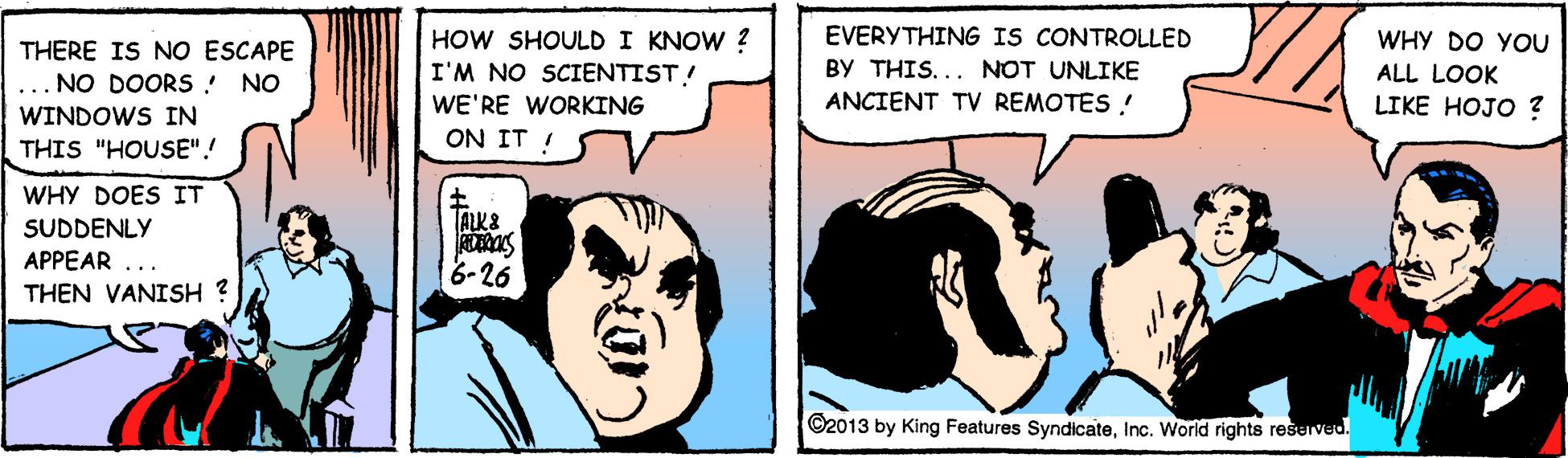 Sharing OCR: EVERYTHING IS CONTROLLED HOW SHOULD I KNOW ? I'M NO SCIENTIST! WE'RE WORKING ON IT ! WHY DO YOU THERE IS NO ESCAPE BY THIS... NOT UNLIKE ALL LOOK LIKE HOJO ? NO DOORS ! NO ANCIENT TV REMOTES ! WINDOWS IN THIS "HOUSE"! WHY DOES IT TALK& SUDDENLY APPEAR ... THEN VANISH ? 8-26 ©2013 by King Features SyndicateInc. World rights reserved. EVERYTHING IS CONTROLLED HOW SHOULD I KNOW ? I'M NO SCIENTIST! WE'RE WORKING ON IT ! WHY DO YOU THERE IS NO ESCAPE BY THIS... NOT UNLIKE ALL LOOK LIKE HOJO ? NO DOORS ! NO ANCIENT TV REMOTES ! WINDOWS IN THIS "HOUSE"! WHY DOES IT TALK& SUDDENLY APPEAR ... THEN VANISH ? 8-26 ©2013 by King Features SyndicateInc. World rights reserved.