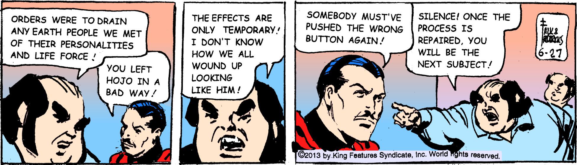 Fiction OCR: ORDERS WERE TO DRAIN ANY EARTH PEOPLE WE MET THE EFFECTS ARE ONLY TEMPORARY.! I DON'T KNOW SOMEBODY MUST'VE PUSHED THE WRONG BUTTON AGAIN! SILENCE! ONCE THE PROCESS IS OF THEIR PERSONALITIES AND LIFE FORCE ! REPAIREDYOU WILL BE THE NEXT SUBJECT! HOW WE ALL 6-27 WOUND UP YOU LEFT HOJO IN A BAD WAY! LOOKING LIKE HIM! ©2013 by King Features SyndicateInc. World ghts reserved. ORDERS WERE TO DRAIN ANY EARTH PEOPLE WE MET THE EFFECTS ARE ONLY TEMPORARY.! I DON'T KNOW SOMEBODY MUST'VE PUSHED THE WRONG BUTTON AGAIN! SILENCE! ONCE THE PROCESS IS OF THEIR PERSONALITIES AND LIFE FORCE ! REPAIREDYOU WILL BE THE NEXT SUBJECT! HOW WE ALL 6-27 WOUND UP YOU LEFT HOJO IN A BAD WAY! LOOKING LIKE HIM! ©2013 by King Features SyndicateInc. World ghts reserved.