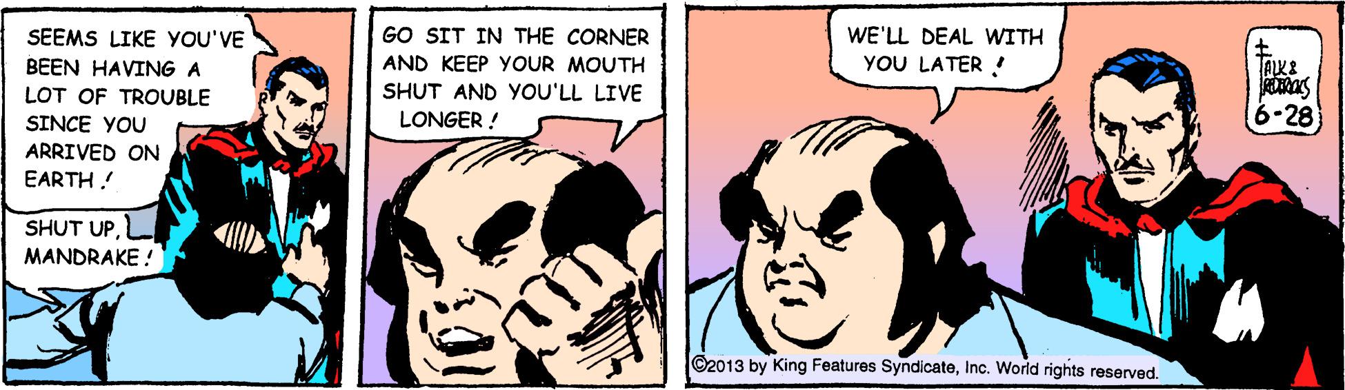 Sharing OCR: SEEMS LIKE YOU'VE GO SIT IN THE CORNER WE'LL DEAL WITH BEEN HAVING A AND KEEP YOUR MOUTH YOU LATER ! SHUT AND yOU'LL LIVE LOT OF TROUBLE SINCE YOU 6-28 LONGER ! ARRIVED ON EARTH! SHUT UPL MANDRAKE ! O2013 by King Features SyndicateInc. Worid rights reserved. SEEMS LIKE YOU'VE GO SIT IN THE CORNER WE'LL DEAL WITH BEEN HAVING A AND KEEP YOUR MOUTH YOU LATER ! SHUT AND yOU'LL LIVE LOT OF TROUBLE SINCE YOU 6-28 LONGER ! ARRIVED ON EARTH! SHUT UPL MANDRAKE ! O2013 by King Features SyndicateInc. Worid rights reserved.