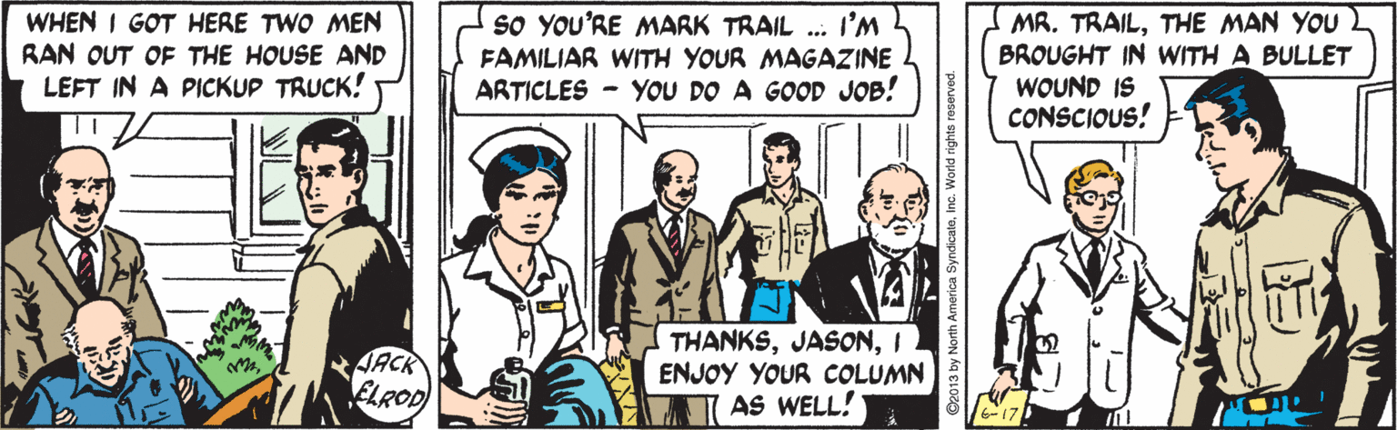 Illustration OCR: sO YOU'RE MARK TRAIL ... I'M WHEN I GOT HERE TWO MEN RAN OUT OF THE HOUSE AND LEFT IN A PICKUP TRUCK! MR. TRAILTHE MAN YOU BROUGHT IN WITH A BULLET WOUND IS CONSCIOUS! FAMILIAR WITH YOUR MAGAZINE ARTICLES - YOU DO A GOOD JOB! AACR ELROD THANKSI ENJOY YOUR COLUMN AS WELL! sO YOU'RE MARK TRAIL ... I'M WHEN I GOT HERE TWO MEN RAN OUT OF THE HOUSE AND LEFT IN A PICKUP TRUCK! MR. TRAILTHE MAN YOU BROUGHT IN WITH A BULLET WOUND IS CONSCIOUS! FAMILIAR WITH YOUR MAGAZINE ARTICLES - YOU DO A GOOD JOB! AACR ELROD THANKSI ENJOY YOUR COLUMN AS WELL!