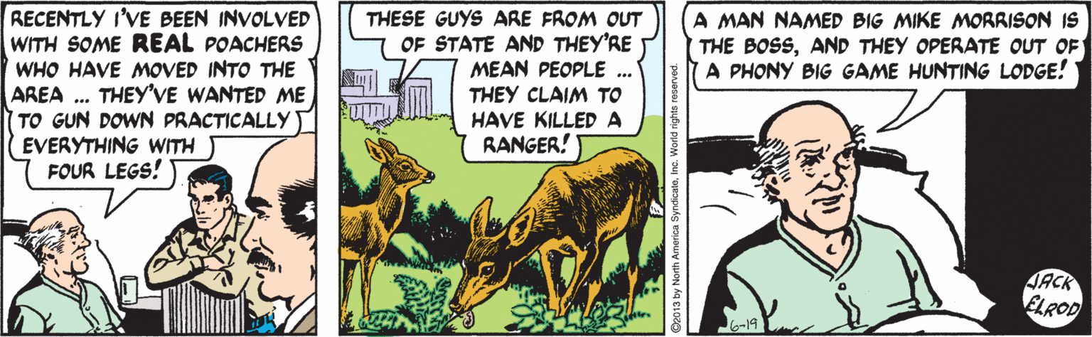 Working animal OCR: RECENTLY I'VE BEEN INVOLVED WITH SOME REAL POACHERS WHO HAVE MOVED INTO THE AREA .. THESE GUYS ARE FROM OUT OF STATE AND THEY'RE MEAN PEOPLE .. THEY CLAIM TO HAVE KILLED A RANGER! A MAN NAMED BIG MIKE MORRISON IS THE BOSSAND THEY OPERATE OUT OF A PHONY BIG GAME HUNTING LODGE! THEY'VE WANTED ME TO GUN DOWN PRACTICALLY EVERYTHING WITH FOUR LEGS! JACK ELROD ByndicateInc. World rig RECENTLY I'VE BEEN INVOLVED WITH SOME REAL POACHERS WHO HAVE MOVED INTO THE AREA .. THESE GUYS ARE FROM OUT OF STATE AND THEY'RE MEAN PEOPLE .. THEY CLAIM TO HAVE KILLED A RANGER! A MAN NAMED BIG MIKE MORRISON IS THE BOSSAND THEY OPERATE OUT OF A PHONY BIG GAME HUNTING LODGE! THEY'VE WANTED ME TO GUN DOWN PRACTICALLY EVERYTHING WITH FOUR LEGS! JACK ELROD ByndicateInc. World rig