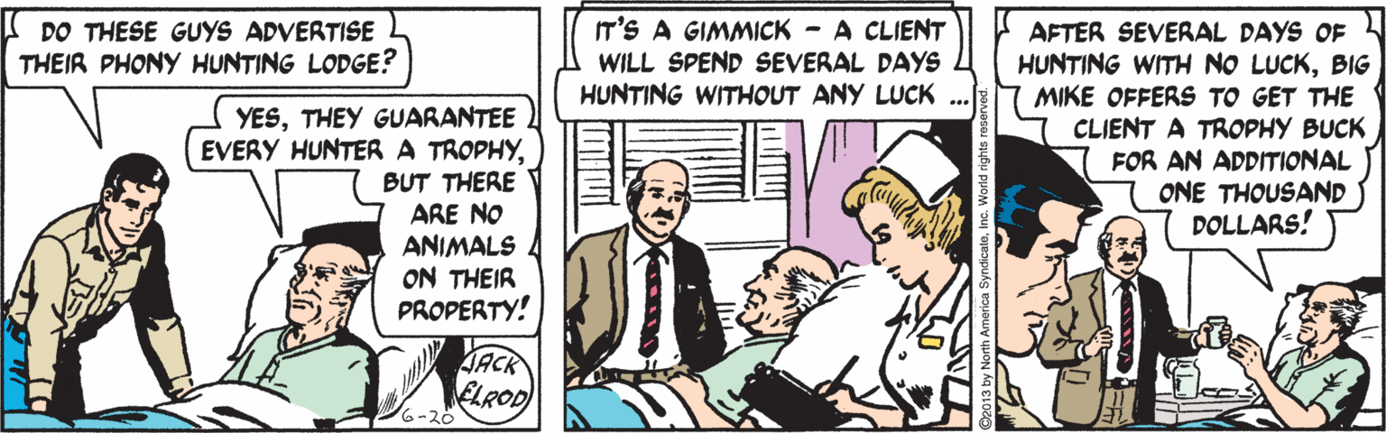 Art OCR: IT'S A GIMMICK - A CLIENT DO THESE GUYS ADVERTISE THEIR PHONY HUNTING LODGE? AFTER SEVERAL DAYS OF HUNTING WITH NO LUCKBIG MIKE OFFERS TO GET THE CLIENT A TROPHY BUCK FOR AN ADDITIONAL ONE THOUSAND DOLLARS! WILL SPEND SEVERAL DAYS HUNTING WITHOUT ANY LUCK YESTHEY GUARANTEE EVERY HUNTERA TROPHYBUT THERE ARE NO ANIMALS ON THEIR PROPERTY! ELROD 6-20 IT'S A GIMMICK - A CLIENT DO THESE GUYS ADVERTISE THEIR PHONY HUNTING LODGE? AFTER SEVERAL DAYS OF HUNTING WITH NO LUCKBIG MIKE OFFERS TO GET THE CLIENT A TROPHY BUCK FOR AN ADDITIONAL ONE THOUSAND DOLLARS! WILL SPEND SEVERAL DAYS HUNTING WITHOUT ANY LUCK YESTHEY GUARANTEE EVERY HUNTERA TROPHYBUT THERE ARE NO ANIMALS ON THEIR PROPERTY! ELROD 6-20