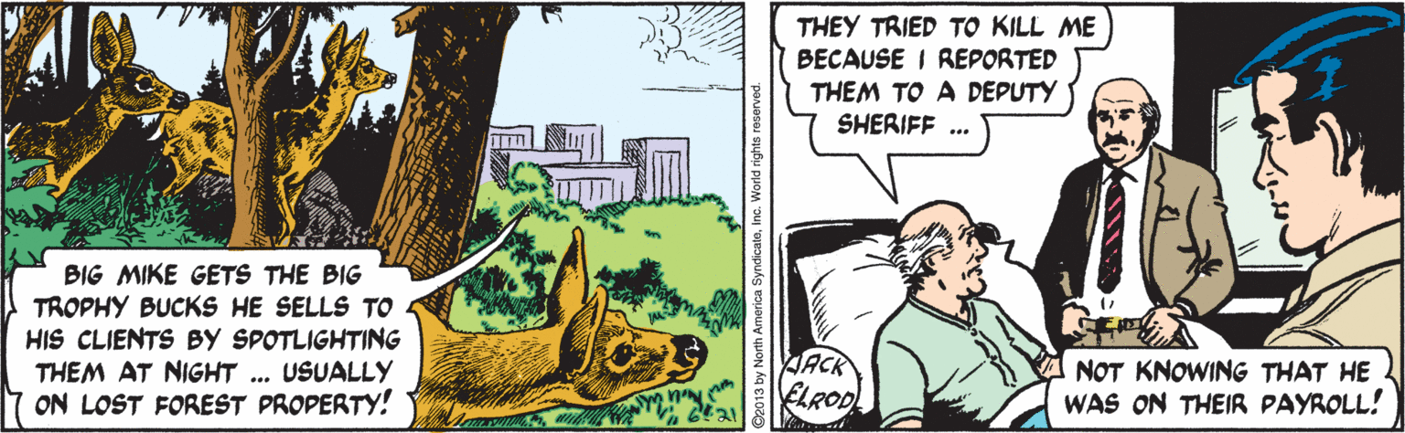 Illustration OCR: THEY TRIED TO KILL ME BECAUSE I REPORTED THEM TO A DEPUTY SHERIFF ... BIG MIKE GETS THE BIG TROPHY BUCKS HE SELLS TO HIS CLIENTS BY SPOTLIGHTING THEM AT NIGHT .. USUALLY ON LOST FOREST PROPERTY! JACR ELROD NOT KNOWING THAT HE WAS ON THEIR PAYROLL! O2013 by North America SyndicaleInc. World rights reserved. THEY TRIED TO KILL ME BECAUSE I REPORTED THEM TO A DEPUTY SHERIFF ... BIG MIKE GETS THE BIG TROPHY BUCKS HE SELLS TO HIS CLIENTS BY SPOTLIGHTING THEM AT NIGHT .. USUALLY ON LOST FOREST PROPERTY! JACR ELROD NOT KNOWING THAT HE WAS ON THEIR PAYROLL! O2013 by North America SyndicaleInc. World rights reserved.