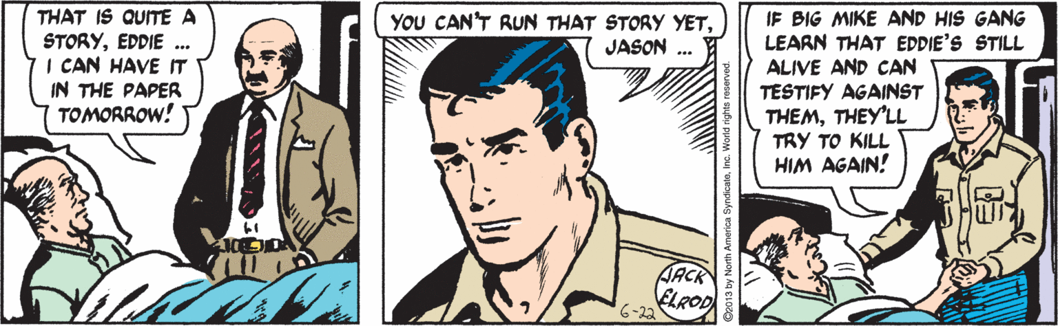 Organism OCR: THAT IS QUITE A STORYEDDIE ... I CAN HAVEIT IN THE PAPER TOMORROW! IF BIG MIKE AND HIS GANG LEARN THAT EDDIE'S STILL ALIVE AND CAN TESTIFY AGAINST THEMTHEY'LL TRY TO KILL HIM AGAIN! YOU CAN'T RUN THAT STORY YETJASON AACK ELROD 6-22 THAT IS QUITE A STORYEDDIE ... I CAN HAVEIT IN THE PAPER TOMORROW! IF BIG MIKE AND HIS GANG LEARN THAT EDDIE'S STILL ALIVE AND CAN TESTIFY AGAINST THEMTHEY'LL TRY TO KILL HIM AGAIN! YOU CAN'T RUN THAT STORY YETJASON AACK ELROD 6-22