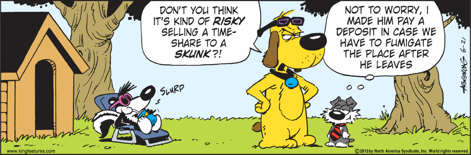 Fiction OCR: DON'T YOU THINK IT'S KIND OF RISKY SELLING A TIME- SHARE TO A SKUNK ?! NOT TO WORRYI MADE HIM PAY A DEPOSIT IN CASE WE HAVE TO FUMIGATE THE PLACE AFTER HE LEAVES SLMRP www.kingfeatures.com ©2013 by North America SyndicateInc. World rights reserved. DON'T YOU THINK IT'S KIND OF RISKY SELLING A TIME- SHARE TO A SKUNK ?! NOT TO WORRYI MADE HIM PAY A DEPOSIT IN CASE WE HAVE TO FUMIGATE THE PLACE AFTER HE LEAVES SLMRP www.kingfeatures.com ©2013 by North America SyndicateInc. World rights reserved.
